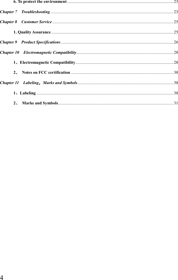  46. To protect the environment .................................................................................................. 23 Chapter 7    Troubleshooting ................................................................................................................. 23 Chapter 8    Customer Service ............................................................................................................... 25 1. Quality Assurance ................................................................................................................ 25 Chapter 9    Product Specifications ....................................................................................................... 26 Chapter 10    Electromagnetic Compatibility ......................................................................................... 28 1、Electromagnetic Compatibility .......................................................................................... 28 2、  Notes on FCC certification .............................................................................................. 30 Chapter 11    Labeling，Marks and Symbols ........................................................................................ 30 1、Labeling .............................................................................................................................. 30 2、  Marks and Symbols.......................................................................................................... 31                 