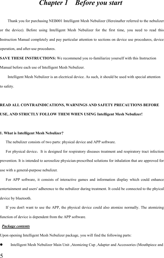  5                    Chapter 1    Before you start            Thank you for purchasing NEB001 Intelligent Mesh Nebulizer (Hereinafter referred to the nebulizer or  the  device).  Before  using  Intelligent  Mesh  Nebulizer  for  the  first  time,  you  need  to  read  this Instruction Manual completely and pay particular attention to sections on device use procedures, device operation, and after-use procedures.   SAVE THESE INSTRUCTIONS: We recommend you re-familiarize yourself with this Instruction Manual before each use of Intelligent Mesh Nebulizer.         Intelligent Mesh Nebulizer is an electrical device. As such, it should be used with special attention to safety.  READ ALL CONTRAINDICATIONS, WARNINGS AND SAFETY PRECAUTIONS BEFORE USE, AND STRICTLY FOLLOW THEM WHEN USING Intelligent Mesh Nebulizer!  1. What is Intelligent Mesh Nebulizer?       The nebulizer consists of two parts: physical device and APP software.         For physical device，It is designed for respiratory diseases treatment and respiratory tract infection prevention. It is intended to aerosolize physician-prescribed solutions for inhalation that are approved for use with a general-purpose nebulizer.       For  APP  software,  it  consists  of  interactive  games  and  information  display  which  could  enhance entertainment and users&apos; adherence to the nebulizer during treatment. It could be connected to the phyical device by bluetooth.       If  you  don&apos;t  want  to use  the  APP, the  physical device could  also  atomize  normally. The  atomizing function of device is dependent from the APP software.  Package contents Upon opening Intelligent Mesh Nebulizer package, you will find the following parts:  Intelligent Mesh Nebulizer Main Unit ,Atomizing Cup ,Adapter and Accessories (Mouthpiece and 