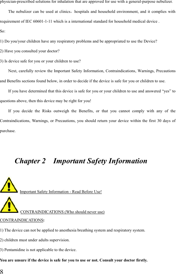  8physician-prescribed solutions for inhalation that are approved for use with a general-purpose nebulizer. The  nebulizer  can  be used  at  clinics，hospitals  and  household  environment,  and it  complies with requirement of IEC 60601-1-11 which is a international standard for household medical device . So: 1) Do you/your children have any respiratory problems and be appropriated to use the Device? 2) Have you consulted your doctor? 3) Is device safe for you or your children to use?         Next, carefully review the Important Safety Information, Contraindications,  Warnings,  Precautions and Benefits sections found below, in order to decide if the device is safe for you or children to use.         If you have determined that this device is safe for you or your children to use and answered “yes” to questions above, then this device may be right for you!         If  you  decide  the  Risks  outweigh  the  Benefits,  or  that  you  cannot  comply  with  any  of  the Contraindications, Warnings,  or Precautions,  you  should  return your  device within  the first  30  days  of purchase.          Chapter 2    Important Safety Information   Important Safety Information - Read Before Use!   CONTRAINDICATIONS (Who should never use) CONTRAINDICATIONS: 1) The device can not be applied to anesthesia breathing system and respiratory system. 2) children must under adults supervision. 3) Pentamidine is not applicable to the device. You are unsure if the device is safe for you to use or not. Consult your doctor firstly. 