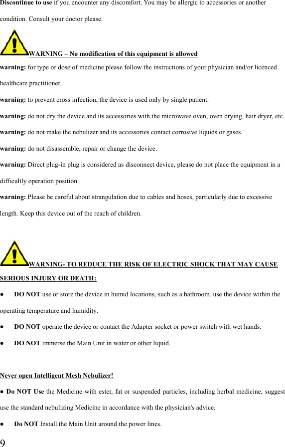  9Discontinue to use if you encounter any discomfort. You may be allergic to accessories or another condition. Consult your doctor please. WARNING – No modification of this equipment is allowed warning: for type or dose of medicine please follow the instructions of your physician and/or licenced healthcare practitioner. warning: to prevent cross infection, the device is used only by single patient. warning: do not dry the device and its accessories with the microwave oven, oven drying, hair dryer, etc. warning: do not make the nebulizer and its accessories contact corrosive liquids or gases. warning: do not disassemble, repair or change the device. warning: Direct plug-in plug is considered as disconnect device, please do not place the equipment in a difficultly operation position. warning: Please be careful about strangulation due to cables and hoses, particularly due to excessive length. Keep this device out of the reach of children.  WARNING- TO REDUCE THE RISK OF ELECTRIC SHOCK THAT MAY CAUSE SERIOUS INJURY OR DEATH: ●      DO NOT use or store the device in humid locations, such as a bathroom. use the device within the operating temperature and humidity. ●      DO NOT operate the device or contact the Adapter socket or power switch with wet hands. ●      DO NOT immerse the Main Unit in water or other liquid.  Never open Intelligent Mesh Nebulizer! ● Do NOT Use the Medicine with ester, fat or suspended particles, including herbal medicine, suggest use the standard nebulizing Medicine in accordance with the physician&apos;s advice. ●      Do NOT Install the Main Unit around the power lines. 