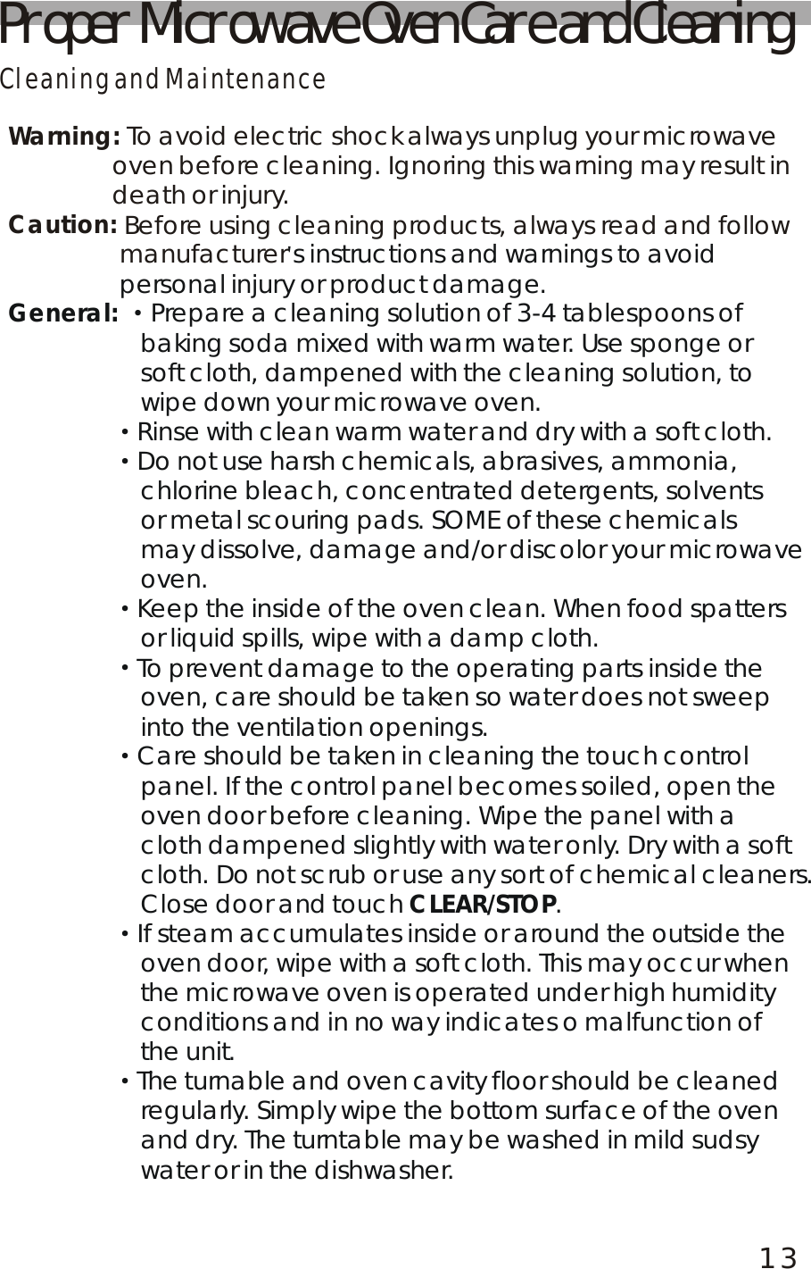 Proper Microwave Oven Care and CleaningCleaning and MaintenanceWarning:Caution: To avoid electric shock always unplug your microwave                oven before cleaning. Ignoring this warning may result in               death or injury. Before using cleaning products, always read and follow                 manufacturer's instructions and warnings to avoid                 personal injury or product damage.Prepare a cleaning solution of 3-4 tablespoons of                    baking soda mixed with warm water. Use sponge or soft cloth, dampened with the cleaning solution, to wipe down your microwave oven.                Rinse with clean warm water and dry with a soft cloth.                Do not use harsh chemicals, abrasives, ammonia, chlorine bleach, concentrated detergents, solvents or metal scouring pads. SOME of these chemicals may dissolve, damage and/or discolor your microwave oven.                Keep the inside of the oven clean. When food spatters or liquid spills, wipe with a damp cloth.                To prevent damage to the operating parts inside the oven, care should be taken so water does not sweep into the ventilation openings.                Care should be taken in cleaning the touch control panel. If the control panel becomes soiled, open the oven door before cleaning. Wipe the panel with a cloth dampened slightly with water only. Dry with a softcloth. Do not scrub or use any sort of chemical cleaners. Close door and touch  .                If steam accumulates inside or around the outside theoven door, wipe with a soft cloth. This may occur when the microwave oven is operated under high humidity conditions and in no way indicates o malfunction of the unit.                The turnable and oven cavity floor should be cleaned regularly. Simply wipe the bottom surface of the oven and dry. The turntable may be washed in mild sudsy water or in the dishwasher.General: CLEAR/STOP&middot;&middot;&middot;&middot;&middot;&middot;&middot;&middot;                                                                                                                                                                                                                                                                                                                                                                                                               13