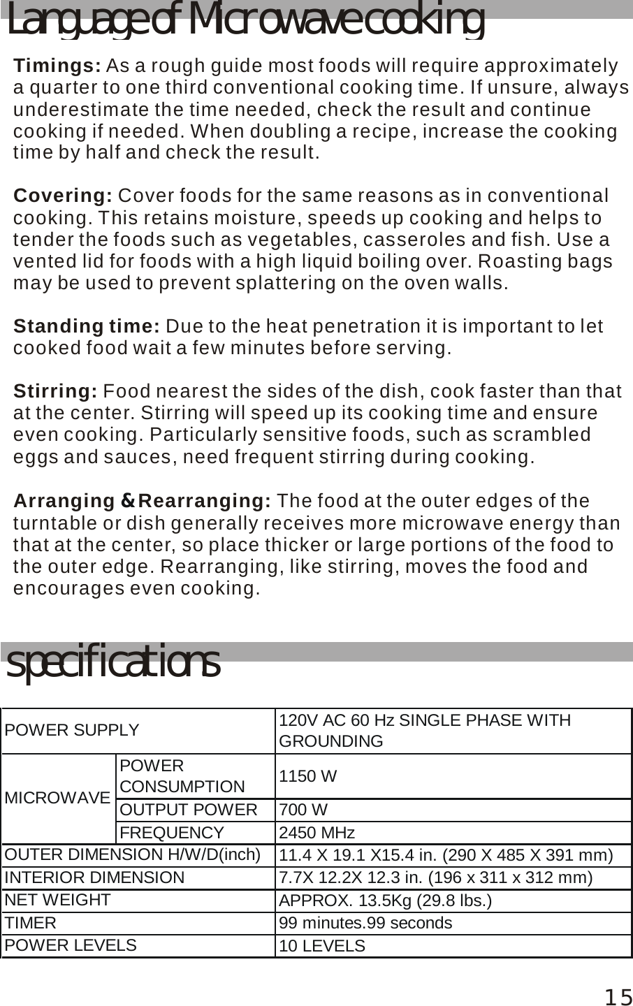 Language of Microwave cookingTimings:Covering: Standing time:Stirring:Arranging  Rearranging:  As a rough guide most foods will require approximately a quarter to one third conventional cooking time. If unsure, alwaysunderestimate the time needed, check the result and continue cooking if needed. When doubling a recipe, increase the cooking time by half and check the result.Cover foods for the same reasons as in conventional cooking. This retains moisture, speeds up cooking and helps to tender the foods such as vegetables, casseroles and fish. Use a vented lid for foods with a high liquid boiling over. Roasting bags may be used to prevent splattering on the oven walls. Due to the heat penetration it is important to let cooked food wait a few minutes before serving. Food nearest the sides of the dish, cook faster than thatat the center. Stirring will speed up its cooking time and ensure even cooking. Particularly sensitive foods, such as scrambled eggs and sauces, need frequent stirring during cooking.The food at the outer edges of the turntable or dish generally receives more microwave energy than that at the center, so place thicker or large portions of the food to the outer edge. Rearranging, like stirring, moves the food and encourages even cooking.&amp;15specifications120V AC 60 Hz SINGLE PHASE WITHGROUNDINGPOWERCONSUMPTION 1150 WOUTPUT POWER 700 WFREQUENCY 2450 MHz11.4 X 19.1 X15.4 in. (290 X 485 X 391 mm)7.7X 12.2X 12.3 in. (196 x 311 x 312 mm)APPROX. 13.5Kg (29.8 lbs.)99 minutes.99 seconds10 LEVELSNET WEIGHTTIMERPOWER LEVELSPOWER SUPPLYMICROWAVEOUTER DIMENSION H/W/D(inch)INTERIOR DIMENSION