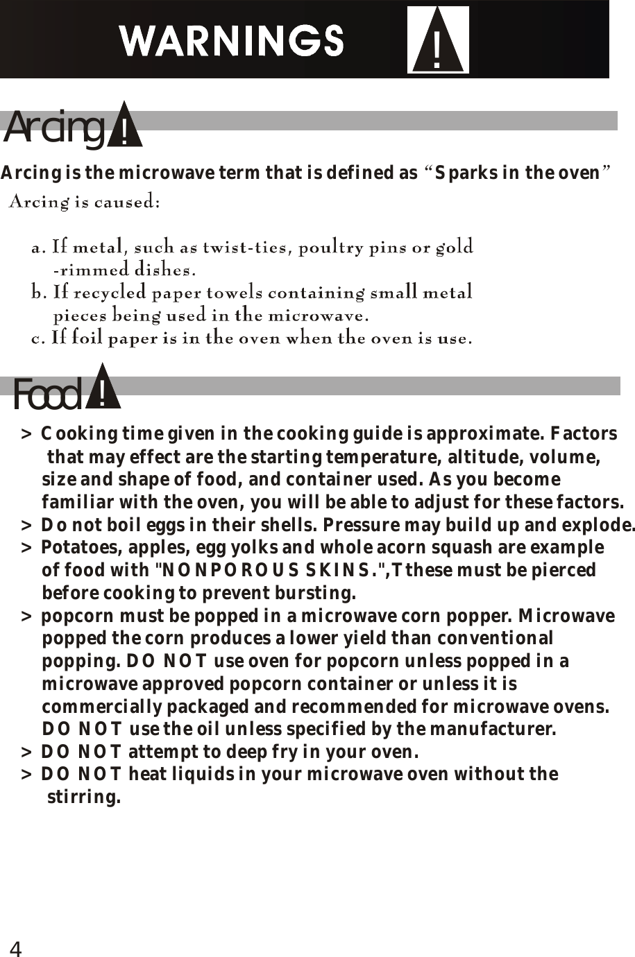 !Food!!ArcingArcing is the microwave term that is defined as Sparks in the oven&ldquo;&rdquo;> Cooking time given in the cooking guide is approximate. Factors     that may effect are the starting temperature, altitude, volume,     size and shape of food, and container used. As you become     familiar with the oven, you will be able to adjust for these factors.> Do not boil eggs in their shells. Pressure may build up and explode.> Potatoes, apples, egg yolks and whole acorn squash are example     of food with "NONPOROUS SKINS.",Tthese must be pierced     before cooking to prevent bursting.> popcorn must be popped in a microwave corn popper. Microwave     popped the corn produces a lower yield than conventional     popping. DO NOT use oven for popcorn unless popped in a     microwave approved popcorn container or unless it is     commercially packaged and recommended for microwave ovens.     DO NOT use the oil unless specified by the manufacturer.> DO NOT attempt to deep fry in your oven.> DO NOT heat liquids in your microwave oven without the     stirring. 4