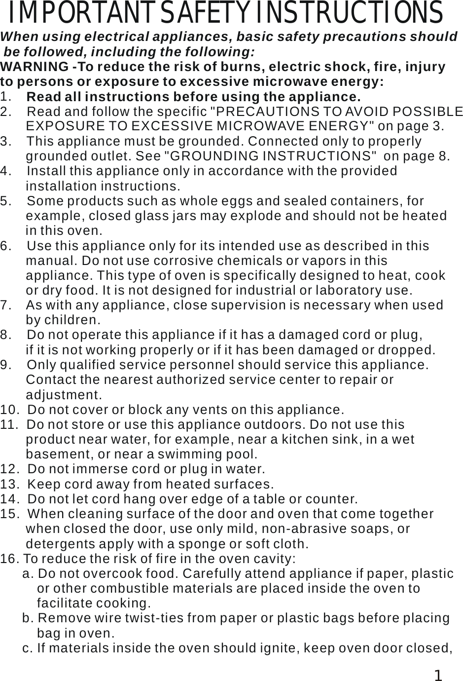  IMPORTANT SAFETY INSTRUCTIONS When using electrical appliances, basic safety precautions should be followed, including the following: 1.    2.    Read and follow the specific "PRECAUTIONS TO AVOID POSSIBLE        EXPOSURE TO EXCESSIVE MICROWAVE ENERGY" on page 3. 3.    This appliance must be grounded. Connected only to properly        grounded outlet. See "GROUNDING INSTRUCTIONS"  on page 8. 4.    Install this appliance only in accordance with the provided        installation instructions.5.    Some products such as whole eggs and sealed containers, for        example, closed glass jars may explode and should not be heated       in this oven. 6.    Use this appliance only for its intended use as described in this        manual. Do not use corrosive chemicals or vapors in this        appliance. This type of oven is specifically designed to heat, cook        or dry food. It is not designed for industrial or laboratory use. 7.    As with any appliance, close supervision is necessary when used        by children. 6. To reduce the risk of fire in the oven cavity:       a. Do not overcook food. Carefully attend appliance if paper, plastic          or other combustible materials are placed inside the oven to          facilitate cooking.       b. Remove wire twist-ties from paper or plastic bags before placing          bag in oven.      c. If materials inside the oven should ignite, keep oven door closed,              WARNING -To reduce the risk of burns, electric shock, fire, injury to persons or exposure to excessive microwave energy: Read all instructions before using the appliance. 8.    Do not operate this appliance if it has a damaged cord or plug,        if it is not working properly or if it has been damaged or dropped.9.    Only qualified service personnel should service this appliance.        Contact the nearest authorized service center to repair or        adjustment.10.  Do not cover or block any vents on this appliance.15.  When cleaning surface of the door and oven that come together        when closed the door, use only mild, non-abrasive soaps, or        detergents apply with a sponge or soft cloth.11.  Do not store or use this appliance outdoors. Do not use this        product near water, for example, near a kitchen sink, in a wet        basement, or near a swimming pool. 12.  Do not immerse cord or plug in water.13.  Keep cord away from heated surfaces.14.  Do not let cord hang over edge of a table or counter.11 