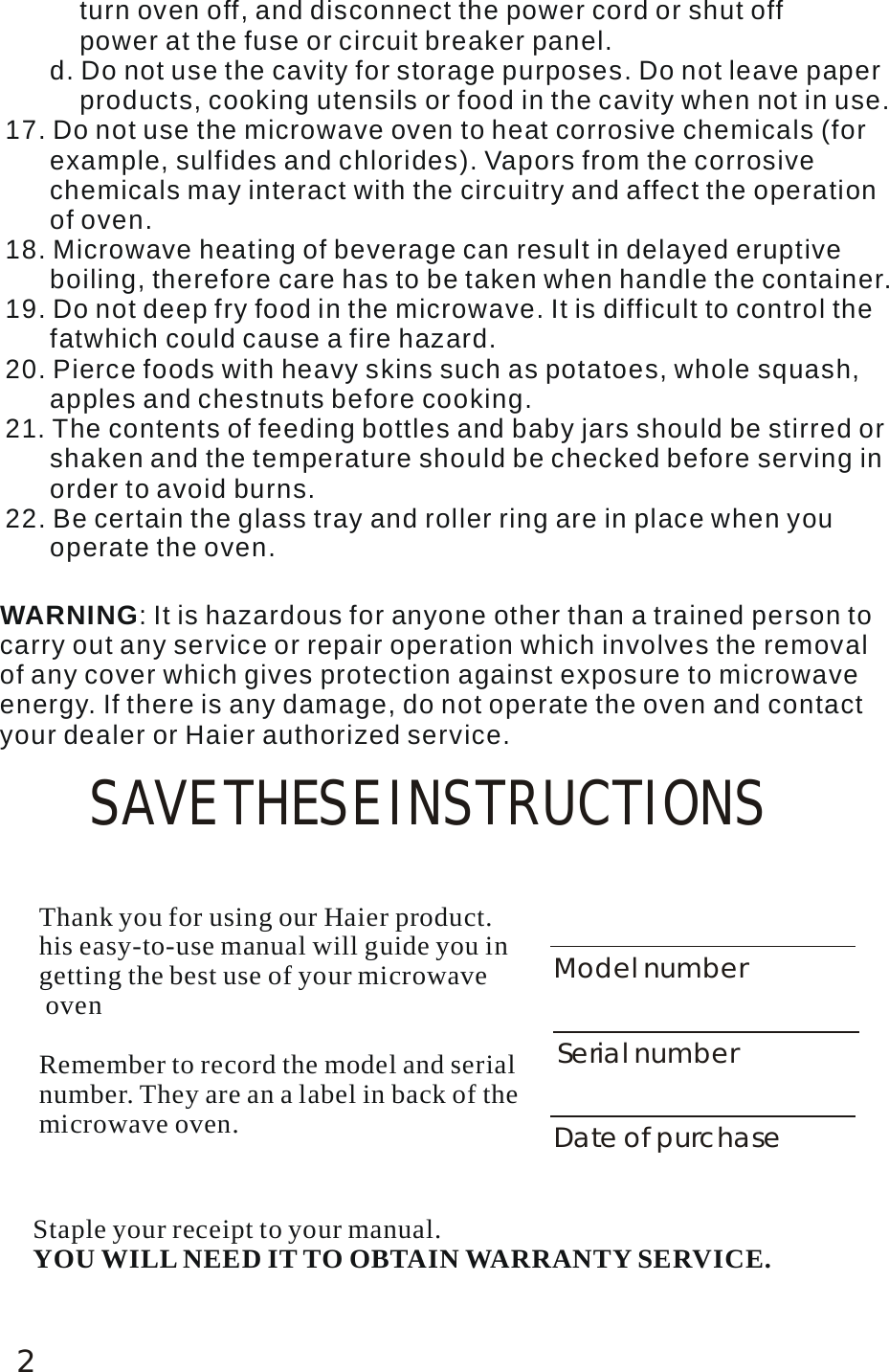 2SAVE THESE INSTRUCTIONSWARNING: It is hazardous for anyone other than a trained person to carry out any service or repair operation which involves the removal of any cover which gives protection against exposure to microwave energy. If there is any damage, do not operate the oven and contact your dealer or Haier authorized service.          turn oven off, and disconnect the power cord or shut off           power at the fuse or circuit breaker panel.       d. Do not use the cavity for storage purposes. Do not leave paper           products, cooking utensils or food in the cavity when not in use. 17. Do not use the microwave oven to heat corrosive chemicals (for       example, sulfides and chlorides). Vapors from the corrosive       chemicals may interact with the circuitry and affect the operation       of oven.18. Microwave heating of beverage can result in delayed eruptive       boiling, therefore care has to be taken when handle the container.19. Do not deep fry food in the microwave. It is difficult to control the       fatwhich could cause a fire hazard. 20. Pierce foods with heavy skins such as potatoes, whole squash,       apples and chestnuts before cooking. 21. The contents of feeding bottles and baby jars should be stirred or       shaken and the temperature should be checked before serving in       order to avoid burns. 22. Be certain the glass tray and roller ring are in place when you       operate the oven. Thank you for using our Haier product. his easy-to-use manual will guide you in getting the best use of your microwave ovenRemember to record the model and serial number. They are an a label in back of themicrowave oven.Model numberSerial numberDate of purchaseStaple your receipt to your manual. YOU WILL NEED IT TO OBTAIN WARRANTY SERVICE.