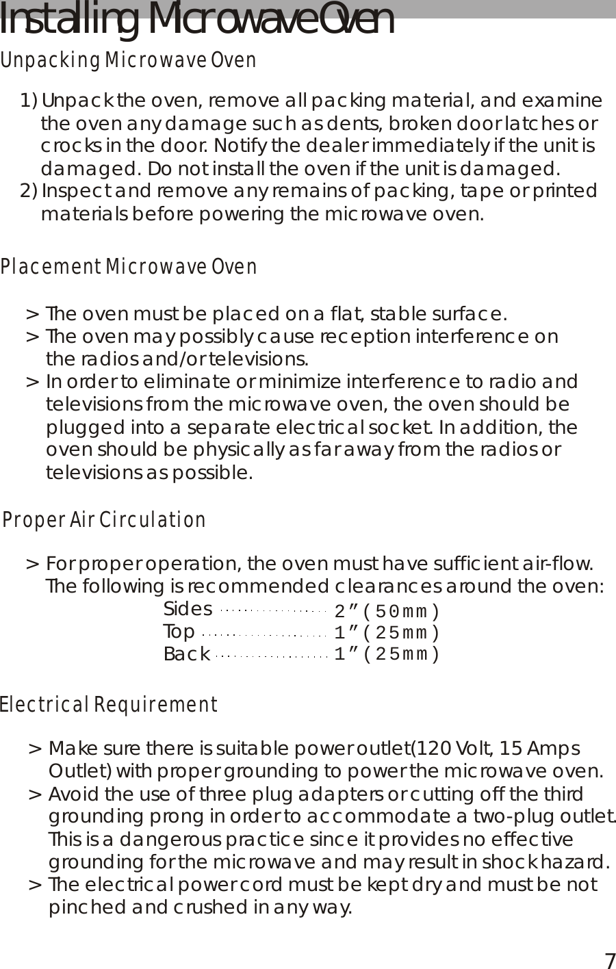Installing  Microwave OvenUnpacking Microwave OvenPlacement Microwave OvenProper Air CirculationElectrical Requirement1) Unpack the oven, remove all packing material, and examine     the oven any damage such as dents, broken door latches or     crocks in the door. Notify the dealer immediately if the unit is     damaged. Do not install the oven if the unit is damaged.2) Inspect and remove any remains of packing, tape or printed     materials before powering the microwave oven.> The oven must be placed on a flat, stable surface.> The oven may possibly cause reception interference on     the radios and/or televisions.> In order to eliminate or minimize interference to radio and     televisions from the microwave oven, the oven should be     plugged into a separate electrical socket. In addition, the     oven should be physically as far away from the radios or     televisions as possible.> For proper operation, the oven must have sufficient air-flow.    The following is recommended clearances around the oven:                          Sides                          Top                          Back2&rdquo;(50mm)1&rdquo;(25mm)1&rdquo;(25mm)> Make sure there is suitable power outlet(120 Volt, 15 Amps     Outlet) with proper grounding to power the microwave oven.> Avoid the use of three plug adapters or cutting off the third     grounding prong in order to accommodate a two-plug outlet.     This is a dangerous practice since it provides no effective     grounding for the microwave and may result in shock hazard.> The electrical power cord must be kept dry and must be not     pinched and crushed in any way.7