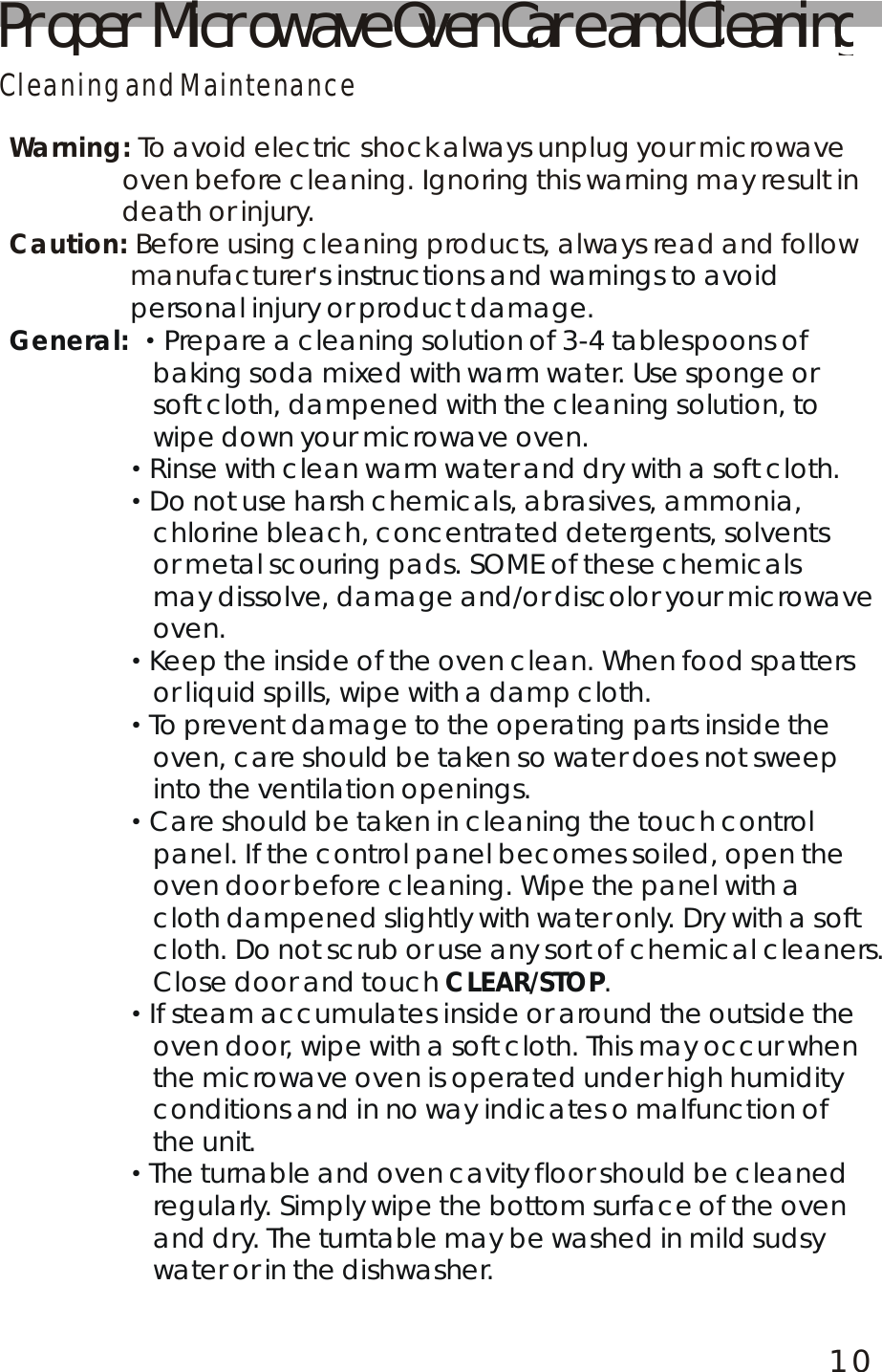 10Proper Microwave Oven Care and CleaningCleaning and MaintenanceWarning:Caution: To avoid electric shock always unplug your microwave                oven before cleaning. Ignoring this warning may result in               death or injury. Before using cleaning products, always read and follow                 manufacturer's instructions and warnings to avoid                 personal injury or product damage.Prepare a cleaning solution of 3-4 tablespoons of                    baking soda mixed with warm water. Use sponge or soft cloth, dampened with the cleaning solution, to wipe down your microwave oven.                Rinse with clean warm water and dry with a soft cloth.                Do not use harsh chemicals, abrasives, ammonia, chlorine bleach, concentrated detergents, solvents or metal scouring pads. SOME of these chemicals may dissolve, damage and/or discolor your microwave oven.                Keep the inside of the oven clean. When food spatters or liquid spills, wipe with a damp cloth.                To prevent damage to the operating parts inside the oven, care should be taken so water does not sweep into the ventilation openings.                Care should be taken in cleaning the touch control panel. If the control panel becomes soiled, open the oven door before cleaning. Wipe the panel with a cloth dampened slightly with water only. Dry with a softcloth. Do not scrub or use any sort of chemical cleaners. Close door and touch  .                If steam accumulates inside or around the outside theoven door, wipe with a soft cloth. This may occur when the microwave oven is operated under high humidity conditions and in no way indicates o malfunction of the unit.                The turnable and oven cavity floor should be cleaned regularly. Simply wipe the bottom surface of the oven and dry. The turntable may be washed in mild sudsy water or in the dishwasher.General: CLEAR/STOP&middot;&middot;&middot;&middot;&middot;&middot;&middot;&middot;                                                                                                                                                                                                                                                                                                                                                                                                               