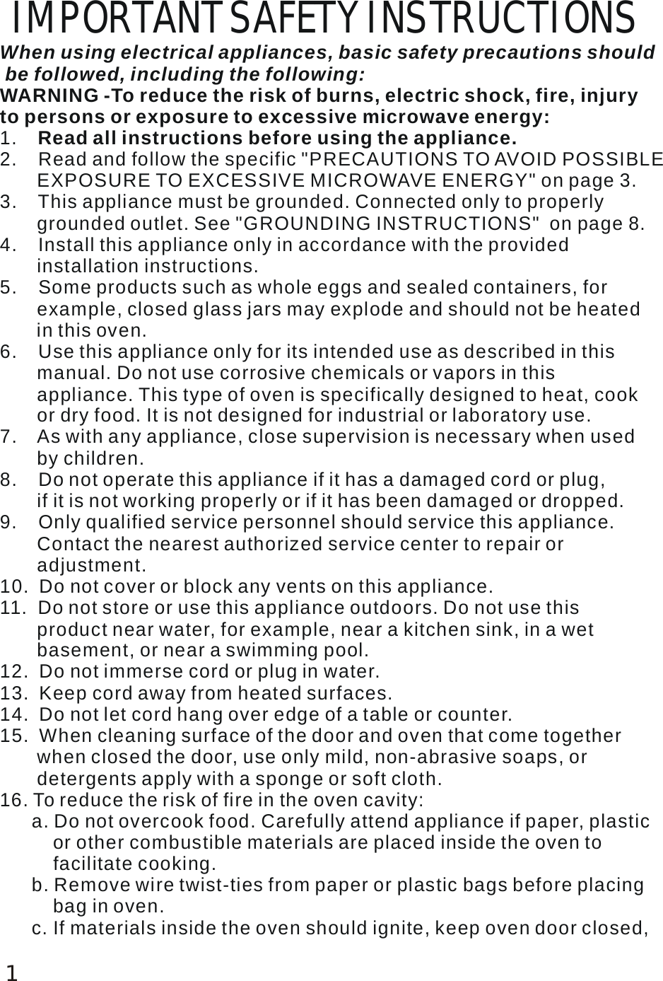  IMPORTANT SAFETY INSTRUCTIONS When using electrical appliances, basic safety precautions should be followed, including the following: 1.    2.    Read and follow the specific "PRECAUTIONS TO AVOID POSSIBLE        EXPOSURE TO EXCESSIVE MICROWAVE ENERGY" on page 3. 3.    This appliance must be grounded. Connected only to properly        grounded outlet. See "GROUNDING INSTRUCTIONS"  on page 8. 4.    Install this appliance only in accordance with the provided        installation instructions.5.    Some products such as whole eggs and sealed containers, for        example, closed glass jars may explode and should not be heated       in this oven. 6.    Use this appliance only for its intended use as described in this        manual. Do not use corrosive chemicals or vapors in this        appliance. This type of oven is specifically designed to heat, cook        or dry food. It is not designed for industrial or laboratory use. 7.    As with any appliance, close supervision is necessary when used        by children. 6. To reduce the risk of fire in the oven cavity:       a. Do not overcook food. Carefully attend appliance if paper, plastic          or other combustible materials are placed inside the oven to          facilitate cooking.       b. Remove wire twist-ties from paper or plastic bags before placing          bag in oven.      c. If materials inside the oven should ignite, keep oven door closed,              WARNING -To reduce the risk of burns, electric shock, fire, injury to persons or exposure to excessive microwave energy: Read all instructions before using the appliance. 8.    Do not operate this appliance if it has a damaged cord or plug,        if it is not working properly or if it has been damaged or dropped.9.    Only qualified service personnel should service this appliance.        Contact the nearest authorized service center to repair or        adjustment.10.  Do not cover or block any vents on this appliance.15.  When cleaning surface of the door and oven that come together        when closed the door, use only mild, non-abrasive soaps, or        detergents apply with a sponge or soft cloth.11.  Do not store or use this appliance outdoors. Do not use this        product near water, for example, near a kitchen sink, in a wet        basement, or near a swimming pool. 12.  Do not immerse cord or plug in water.13.  Keep cord away from heated surfaces.14.  Do not let cord hang over edge of a table or counter.11
