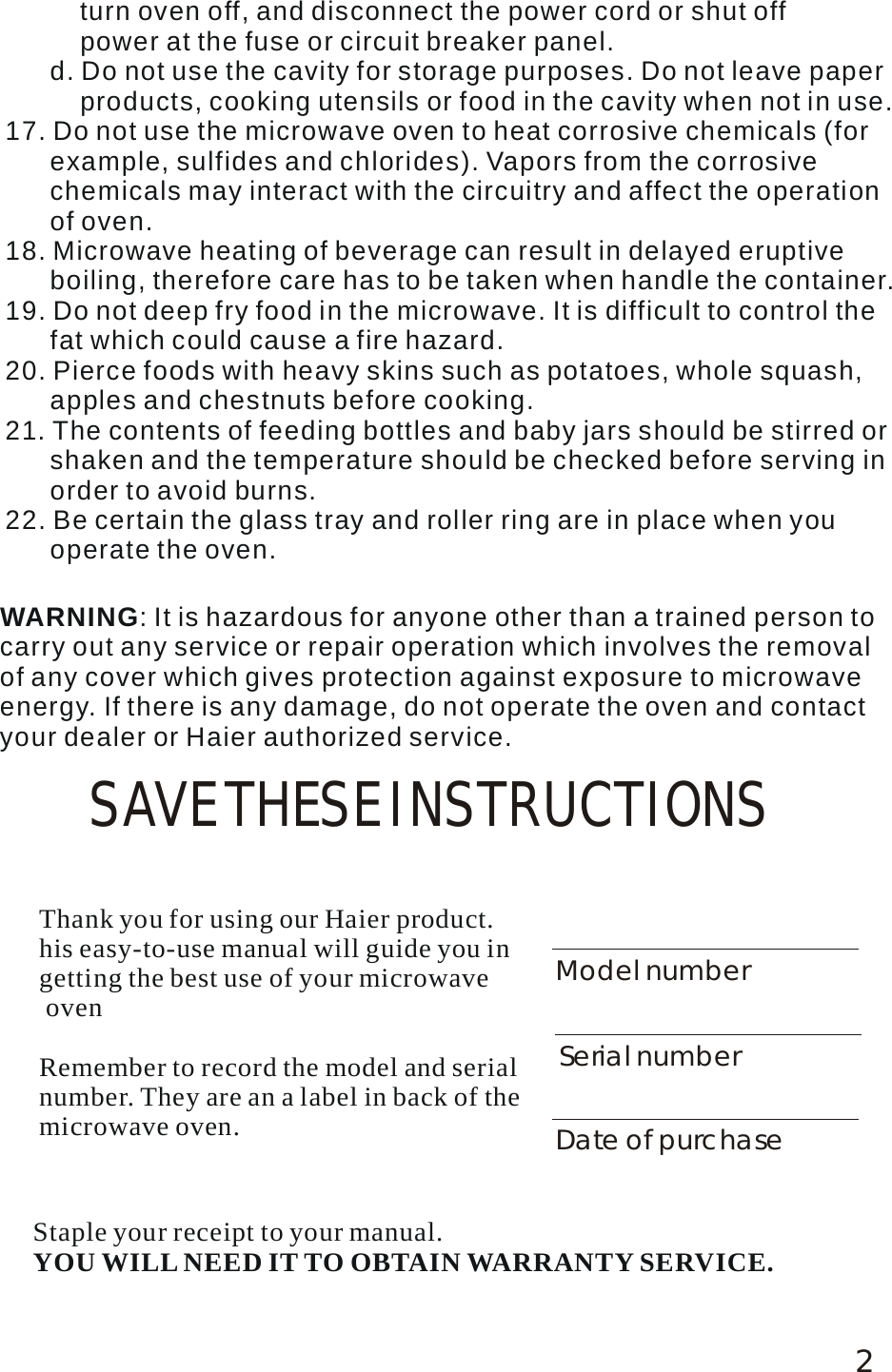 2SAVE THESE INSTRUCTIONSWARNING: It is hazardous for anyone other than a trained person to carry out any service or repair operation which involves the removal of any cover which gives protection against exposure to microwave energy. If there is any damage, do not operate the oven and contact your dealer or Haier authorized service.          turn oven off, and disconnect the power cord or shut off           power at the fuse or circuit breaker panel.       d. Do not use the cavity for storage purposes. Do not leave paper           products, cooking utensils or food in the cavity when not in use. 17. Do not use the microwave oven to heat corrosive chemicals (for       example, sulfides and chlorides). Vapors from the corrosive       chemicals may interact with the circuitry and affect the operation       of oven.18. Microwave heating of beverage can result in delayed eruptive       boiling, therefore care has to be taken when handle the container.19. Do not deep fry food in the microwave. It is difficult to control the       fat which could cause a fire hazard. 20. Pierce foods with heavy skins such as potatoes, whole squash,       apples and chestnuts before cooking. 21. The contents of feeding bottles and baby jars should be stirred or       shaken and the temperature should be checked before serving in       order to avoid burns. 22. Be certain the glass tray and roller ring are in place when you       operate the oven. Thank you for using our Haier product. his easy-to-use manual will guide you in getting the best use of your microwave ovenRemember to record the model and serial number. They are an a label in back of themicrowave oven.Model numberSerial numberDate of purchaseStaple your receipt to your manual. YOU WILL NEED IT TO OBTAIN WARRANTY SERVICE.