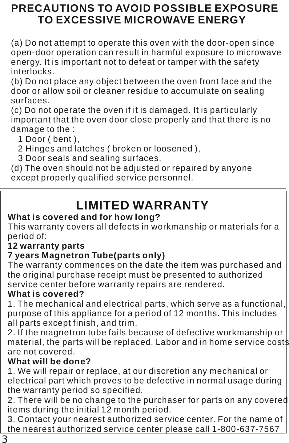 PRECAUTIONS TO AVOID POSSIBLE EXPOSURE          TO EXCESSIVE MICROWAVE ENERGY(a) Do not attempt to operate this oven with the door-open since open-door operation can result in harmful exposure to microwave energy. It is important not to defeat or tamper with the safetyinterlocks.(b) Do not place any object between the oven front face and the door or allow soil or cleaner residue to accumulate on sealing surfaces. (c) Do not operate the oven if it is damaged. It is particularlyimportant that the oven door close properly and that there is no damage to the :   1 Door ( bent ),    2 Hinges and latches ( broken or loosened ),   3 Door seals and sealing surfaces.(d) The oven should not be adjusted or repaired by anyone except properly qualified service personnel.                    LIMITED WARRANTYWhat is covered and for how long?12 warranty parts7 years Magnetron Tube(parts only)What is covered?What will be done?This warranty covers all defects in workmanship or materials for a period of:The warranty commences on the date the item was purchased andthe original purchase receipt must be presented to authorized service center before warranty repairs are rendered.1. The mechanical and electrical parts, which serve as a functional,purpose of this appliance for a period of 12 months. This includes all parts except finish, and trim.2. If the magnetron tube fails because of defective workmanship ormaterial, the parts will be replaced. Labor and in home service costs are not covered.1. We will repair or replace, at our discretion any mechanical or electrical part which proves to be defective in normal usage during the warranty period so specified.2. There will be no change to the purchaser for parts on any covered items during the initial 12 month period.3. Contact your nearest authorized service center. For the name of the nearest authorized service center please call 1-800-637-75673