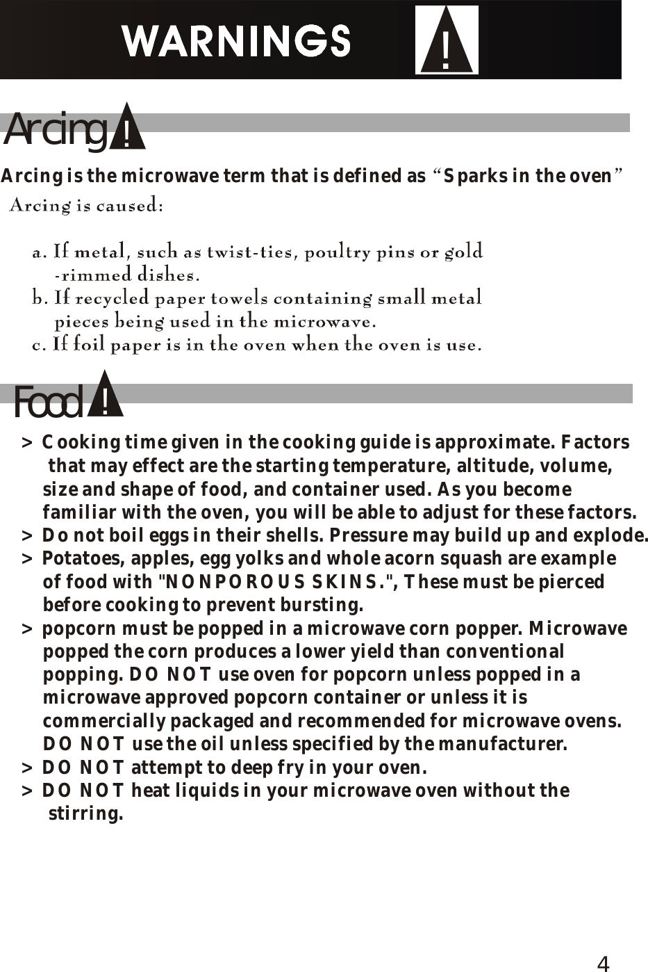 !Food!!ArcingArcing is the microwave term that is defined as Sparks in the oven&ldquo;&rdquo;> Cooking time given in the cooking guide is approximate. Factors     that may effect are the starting temperature, altitude, volume,     size and shape of food, and container used. As you become     familiar with the oven, you will be able to adjust for these factors.> Do not boil eggs in their shells. Pressure may build up and explode.> Potatoes, apples, egg yolks and whole acorn squash are example     of food with "NONPOROUS SKINS.", These must be pierced     before cooking to prevent bursting.> popcorn must be popped in a microwave corn popper. Microwave     popped the corn produces a lower yield than conventional     popping. DO NOT use oven for popcorn unless popped in a     microwave approved popcorn container or unless it is     commercially packaged and recommended for microwave ovens.     DO NOT use the oil unless specified by the manufacturer.> DO NOT attempt to deep fry in your oven.> DO NOT heat liquids in your microwave oven without the     stirring. 4
