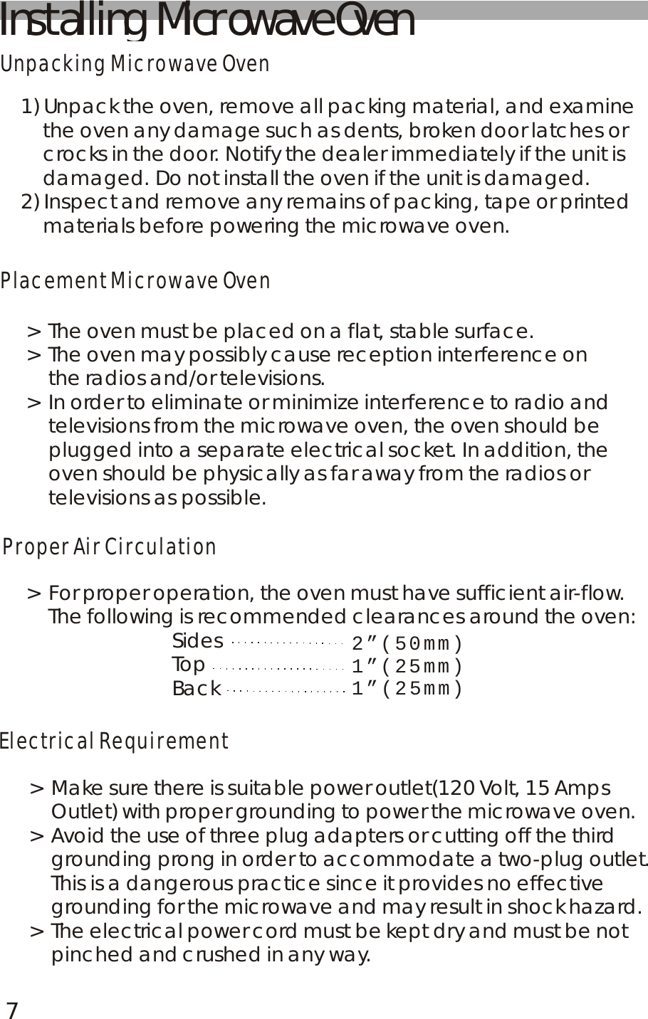 Installing  Microwave OvenUnpacking Microwave OvenPlacement Microwave OvenProper Air CirculationElectrical Requirement1) Unpack the oven, remove all packing material, and examine     the oven any damage such as dents, broken door latches or     crocks in the door. Notify the dealer immediately if the unit is     damaged. Do not install the oven if the unit is damaged.2) Inspect and remove any remains of packing, tape or printed     materials before powering the microwave oven.> The oven must be placed on a flat, stable surface.> The oven may possibly cause reception interference on     the radios and/or televisions.> In order to eliminate or minimize interference to radio and     televisions from the microwave oven, the oven should be     plugged into a separate electrical socket. In addition, the     oven should be physically as far away from the radios or     televisions as possible.> For proper operation, the oven must have sufficient air-flow.    The following is recommended clearances around the oven:                          Sides                          Top                          Back2&rdquo;(50mm)1&rdquo;(25mm)1&rdquo;(25mm)> Make sure there is suitable power outlet(120 Volt, 15 Amps     Outlet) with proper grounding to power the microwave oven.> Avoid the use of three plug adapters or cutting off the third     grounding prong in order to accommodate a two-plug outlet.     This is a dangerous practice since it provides no effective     grounding for the microwave and may result in shock hazard.> The electrical power cord must be kept dry and must be not     pinched and crushed in any way.7