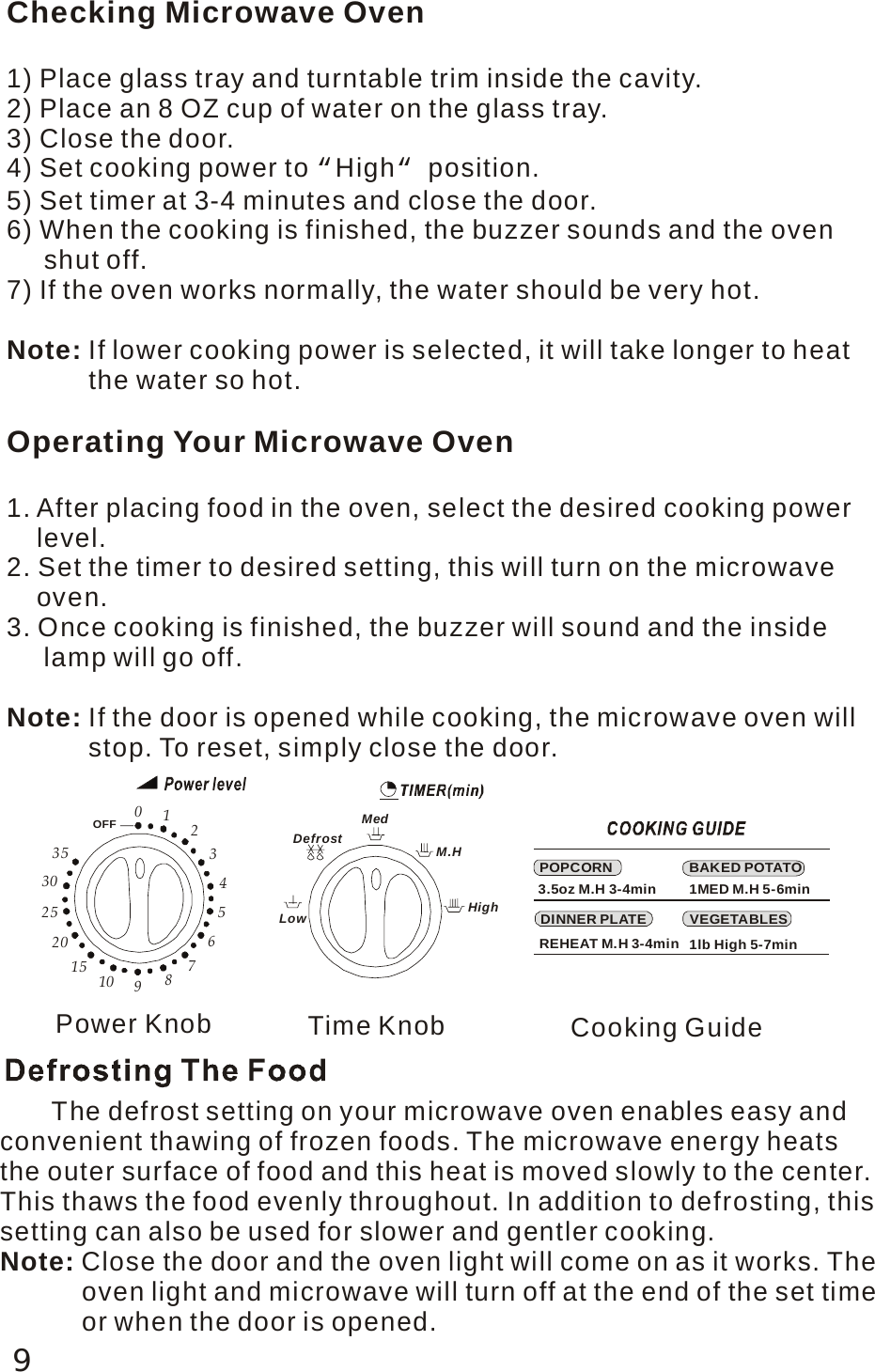 9Checking Microwave Oven1) Place glass tray and turntable trim inside the cavity.2) Place an 8 OZ cup of water on the glass tray.3) Close the door.4) Set cooking power to  High&ldquo;&ldquo; position.5) Set timer at 3-4 minutes and close the door.6) When the cooking is finished, the buzzer sounds and the oven      shut off.7) If the oven works normally, the water should be very hot.If lower cooking power is selected, it will take longer to heat            the water so hot.Note: Operating Your Microwave Oven1. After placing food in the oven, select the desired cooking power     level.2. Set the timer to desired setting, this will turn on the microwave     oven.3. Once cooking is finished, the buzzer will sound and the inside      lamp will go off.If the door is opened while cooking, the microwave oven will           stop. To reset, simply close the door.Note: POPCORNVEGETABLESDINNER PLATEBAKED POTATO3.5oz M.H 3-4min 1MED M.H 5-6minREHEAT M.H 3-4min 1lb High 5-7minDefrostMedM.HHighLow0353025201510 987654321OFFPower Knob Time Knob Cooking Guide       The defrost setting on your microwave oven enables easy and convenient thawing of frozen foods. The microwave energy heats the outer surface of food and this heat is moved slowly to the center.This thaws the food evenly throughout. In addition to defrosting, this setting can also be used for slower and gentler cooking.Close the door and the oven light will come on as it works. The            oven light and microwave will turn off at the end of the set time           or when the door is opened.Note: 