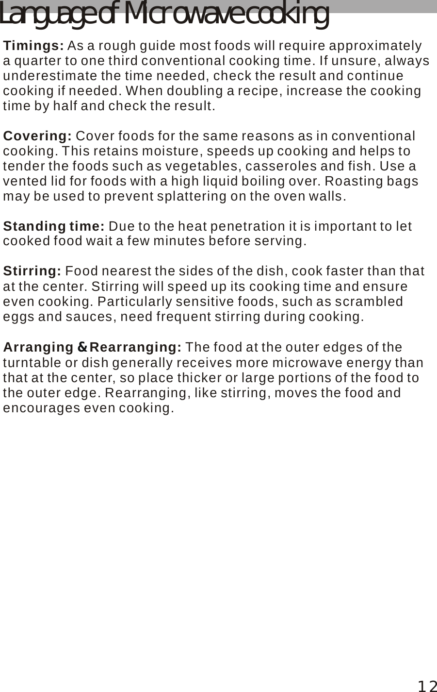 12Language of Microwave cookingTimings:Covering: Standing time:Stirring:Arranging  Rearranging:  As a rough guide most foods will require approximately a quarter to one third conventional cooking time. If unsure, alwaysunderestimate the time needed, check the result and continue cooking if needed. When doubling a recipe, increase the cooking time by half and check the result.Cover foods for the same reasons as in conventional cooking. This retains moisture, speeds up cooking and helps to tender the foods such as vegetables, casseroles and fish. Use a vented lid for foods with a high liquid boiling over. Roasting bags may be used to prevent splattering on the oven walls. Due to the heat penetration it is important to let cooked food wait a few minutes before serving. Food nearest the sides of the dish, cook faster than thatat the center. Stirring will speed up its cooking time and ensure even cooking. Particularly sensitive foods, such as scrambled eggs and sauces, need frequent stirring during cooking.The food at the outer edges of the turntable or dish generally receives more microwave energy than that at the center, so place thicker or large portions of the food to the outer edge. Rearranging, like stirring, moves the food and encourages even cooking.&amp;