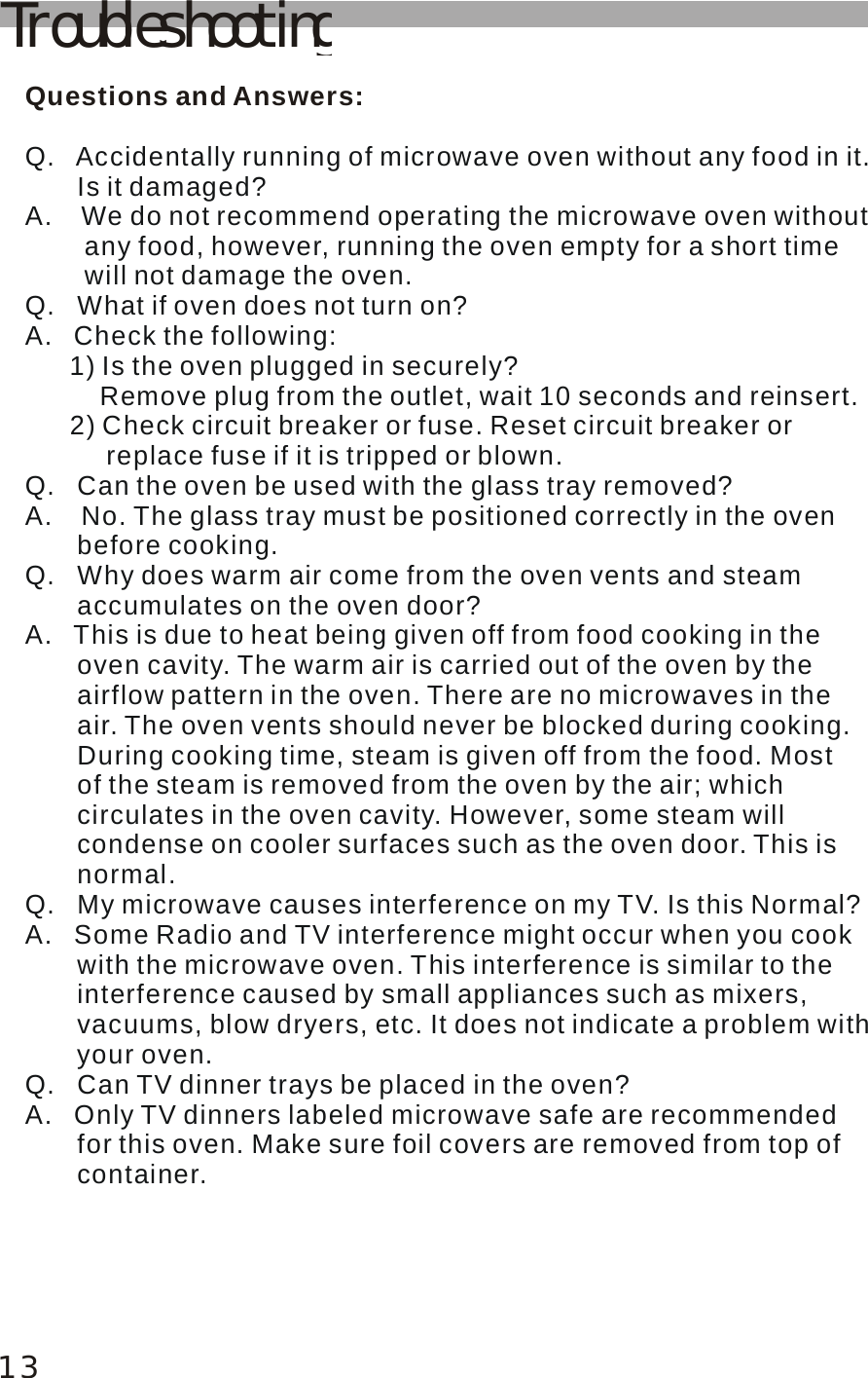 TroubleshootingQuestions and Answers:Q.   Accidentally running of microwave oven without any food in it.        Is it damaged? A.    We do not recommend operating the microwave oven without         any food, however, running the oven empty for a short time         will not damage the oven. Q.   What if oven does not turn on? A.   Check the following:       1) Is the oven plugged in securely?           Remove plug from the outlet, wait 10 seconds and reinsert.       2) Check circuit breaker or fuse. Reset circuit breaker or            replace fuse if it is tripped or blown. Q.   Can the oven be used with the glass tray removed? A.    No. The glass tray must be positioned correctly in the oven        before cooking. Q.   Why does warm air come from the oven vents and steam        accumulates on the oven door? A.   This is due to heat being given off from food cooking in the        oven cavity. The warm air is carried out of the oven by the        airflow pattern in the oven. There are no microwaves in the        air. The oven vents should never be blocked during cooking.        During cooking time, steam is given off from the food. Most        of the steam is removed from the oven by the air; which        circulates in the oven cavity. However, some steam will        condense on cooler surfaces such as the oven door. This is        normal. Q.   My microwave causes interference on my TV. Is this Normal?A.   Some Radio and TV interference might occur when you cook        with the microwave oven. This interference is similar to the        interference caused by small appliances such as mixers,        vacuums, blow dryers, etc. It does not indicate a problem with       your oven. Q.   Can TV dinner trays be placed in the oven? A.   Only TV dinners labeled microwave safe are recommended        for this oven. Make sure foil covers are removed from top of        container.13