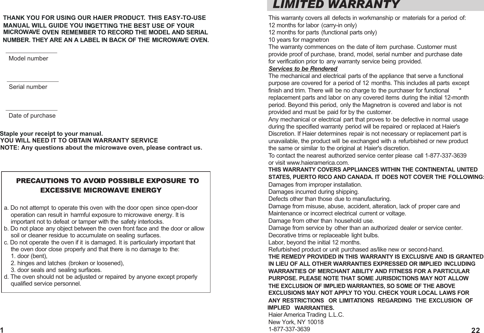 LIMITED WARRANTYThis warranty covers all defects in workmanship or materials for a period of:12 months for labor (carry-in only)12 months for parts (functional parts only)10 years for magnetronThe warranty commences on the date of item purchase. Customer must provide proof of purchase, brand, model, serial number and purchase date for verification prior to any warranty service being provided.Services to be RenderedThe mechanical and electrical parts of the appliance that serve a functional purpose are covered for a period of 12 months. This includes all parts except finish and trim. There will be no charge to the purchaser for functional replacement parts and labor on any covered items during the initial 12-month period. Beyond this period, only the Magnetron is covered and labor is not provided and must be paid for by the customer.Any mechanical or electrical part that proves to be defective in normal usageduring the specified warranty period will be repaired or replaced at Haier'sDiscretion. If Haier determines repair is not necessary or replacement part isunavailable, the product will be exchanged with a refurbished or new product the same or similar to the original at Haier's discretion.To contact the nearest authorized service center please call 1-877-337-3639 or visit www.haieramerica.com.THIS WARRANTY COVERS APPLIANCES WITHIN THE CONTINENTAL UNITEDSTATES, PUERTO RICO AND CANADA. IT DOES NOT COVER THE FOLLOWING:Damages from improper installation.Damages incurred during shipping.Defects other than those due to manufacturing.Damage from misuse, abuse, accident, alteration, lack of proper care andMaintenance or incorrect electrical current or voltage.Damage from other than household use.Damage from service by other than an authorized dealer or service center.Decorative trims or replaceable light bulbs.Labor, beyond the initial 12 months.Refurbished product or unit purchased as/like new or second-hand.THE REMEDY PROVIDED IN THIS WARRANTY IS EXCLUSIVE AND IS GRANTED IN LIEU OF ALL OTHER WARRANTIES EXPRESSED OR IMPLIED  INCLUDING WARRANTIES OF MERCHANT ABILITY AND FITNESS FOR A PARTICULAR PURPOSE. PLEASE NOTE THAT SOME JURISDICTIONS MAY NOT ALLOW THE EXCLUSION OF IMPLIED WARRANTIES, SO SOME OF THE ABOVE EXCLUSIONS MAY NOT APPLY TO YOU. CHECK YOUR LOCAL LAWS FORANY RESTRICTIONS  OR LIMITATIONS  REGARDING  THE EXCLUSION OF IMPLIED WARRANTIES.Haier America Trading  L.L.C.New York, NY 100181-877-337-3639       PRECAUTIONS TO AVOID POSSIBLE EXPOSURE TO                EXCESSIVE MICROWAVE ENERGYa. Do not attempt to operate this oven with the door open since open-door     operation can result in harmful exposure to microwave energy. It is     important not to defeat or tamper with the safety interlocks.b. Do not place any object between the oven front face and the door or allow     soil or cleaner residue to accumulate on sealing surfaces.c. Do not operate the oven if it is damaged. It is particularly important that     the oven door close properly and that there is no damage to the:     1. door (bent),    2. hinges and latches (broken or loosened),     3. door seals and sealing surfaces.d. The oven should not be adjusted or repaired by anyone except properly     qualified service personnel."THANK YOU FOR USING OUR HAIER PRODUCT. THIS EASY-TO-USE MANUAL WILL GUIDE YOU IN           GETTING THE BEST USE OF YOUR MICROWAVE               OVEN REMEMBER TO RECORD THE MODEL AND SERIAL NUMBER. THEY ARE AN A LABEL IN BACK OF THE MICROWAVE OVEN.Staple your receipt to your manual.YOU WILL NEED IT TO OBTAIN WARRANTY SERVICENOTE: Any questions about the microwave oven, please contract us. Model numberSerial numberDate of purchase221