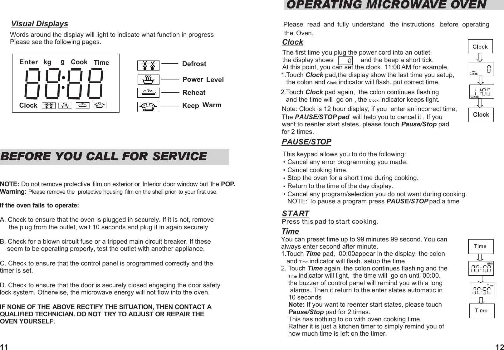 Visual DisplaysWords around the display will light to indicate what function in progressPlease see the following pages.Please  read  and  fully  understand  the  instructions  before  operating the  Oven.ClockThe first time you plug the power cord into an outlet,  the display shows               and the beep a short tick.     At this point, you can set the clock. 11:00 AM for example,1.Touch Clock pad,the display show the last time you setup,    the colon and Clock indicator will flash. put correct time, 2.Touch Clock pad again,  the colon continues flashing    and the time will  go on , the Clock indicator keeps light.   Note: Clock is 12 hour display, if you  enter an incorrect time, The PAUSE/STOP pad  will help you to cancel it , If you  want to reenter start states, please touch Pause/Stop pad for 2 times.  OPERATING MICROWAVE OVENClockBEFORE YOU CALL FOR SERVICENOTE: Do not remove protective film on exterior or  Interior door window but  the POP.Warning: Please remove the  protective housing  film on the shell prior to your first use.If the oven fails to operate:A. Check to ensure that the oven is plugged in securely. If it is not, remove      the plug from the outlet, wait 10 seconds and plug it in again securely.B. Check for a blown circuit fuse or a tripped main circuit breaker. If these    seem to be operating properly, test the outlet with another appliance.C. Check to ensure that the control panel is programmed correctly and the timer is set.D. Check to ensure that the door is securely closed engaging the door safety lock system. Otherwise, the microwave energy will not flow into the oven.IF NONE OF THE ABOVE RECTIFY THE SITUATION, THEN CONTACT A QUALIFIED TECHNICIAN. DO NOT TRY TO ADJUST OR REPAIR THE OVEN YOURSELF.   ClockSTART Press this pad to start cooking.PAUSE/STOP TimeYou can preset time up to 99 minutes 99 second. You can always enter second after minute.   1.Touch Time pad,  00:00appear in the display, the colon    and Time indicator will flash. setup the time.2. Touch Time again. the colon continues flashing and the      Time indicator will light,  the time will  go on until 00:00.      the buzzer of control panel will remind you with a long       alarms. Then it return to the enter states automatic in     10 seconds    Note: If you want to reenter start states, please touch     Pause/Stop pad for 2 times.    This has nothing to do with oven cooking time.     Rather it is just a kitchen timer to simply remind you of     how much time is left on the timer.                  TimeEnter Cookkg gClockTimeDefrostPower  LevelReheatKeep  WarmThis keypad allows you to do the following:Cancel any error programming you made.Cancel cooking time.Stop the oven for a short time during cooking.Return to the time of the day display. Cancel any program/selection you do not want during cooking.NOTE: To pause a program press   PAUSE/STOP pad a time  Time11 12