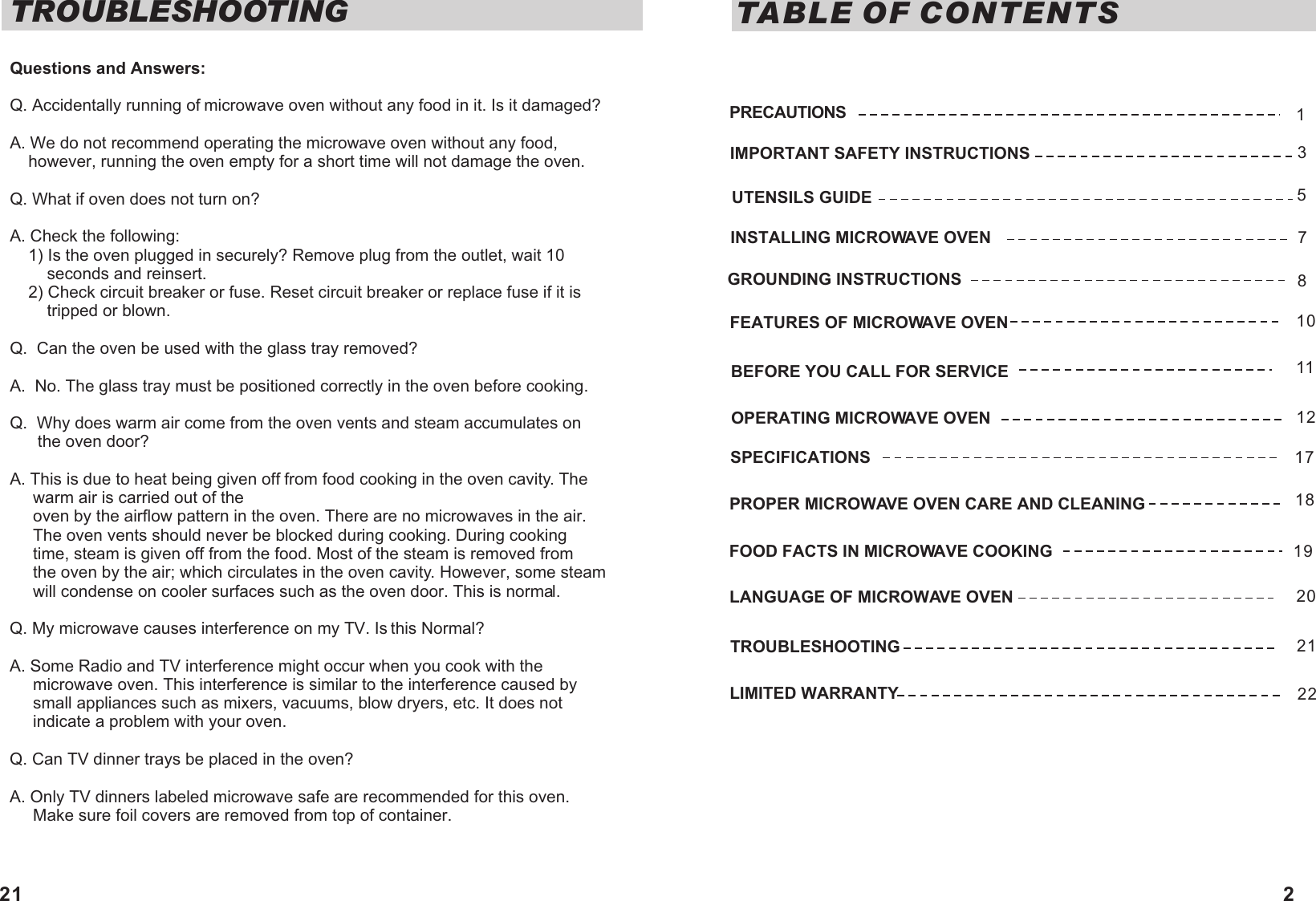 TABLE OF CONTENTSIMPORTANT SAFETY INSTRUCTIONSUTENSILS GUIDEFEATURES OF MICROWAVE OVENINSTALLING MICROWAVE OVENGROUNDING INSTRUCTIONS OPERATING MICROWAVE OVENPROPER MICROWAVE OVEN CARE AND CLEANING FOOD FACTS IN MICROWAVE COOKING  LANGUAGE OF MICROWAVE OVENTROUBLESHOOTINGLIMITED WARRANTY35710171819PRECAUTIONS 1811BEFORE YOU CALL FOR SERVICE12SPECIFICATIONS2021222Questions and Answers:Q. Accidentally running of microwave oven without any food in it. Is it damaged?A. We do not recommend operating the microwave oven without any food,    however, running the oven empty for a short time will not damage the oven.Q. What if oven does not turn on?A. Check the following:    1) Is the oven plugged in securely? Remove plug from the outlet, wait 10         seconds and reinsert.    2) Check circuit breaker or fuse. Reset circuit breaker or replace fuse if it is        tripped or blown.Q.  Can the oven be used with the glass tray removed?A.  No. The glass tray must be positioned correctly in the oven before cooking.Q.  Why does warm air come from the oven vents and steam accumulates on       the oven door?A. This is due to heat being given off from food cooking in the oven cavity. The     warm air is carried out of the     oven by the airflow pattern in the oven. There are no microwaves in the air.      The oven vents should never be blocked during cooking. During cooking      time, steam is given off from the food. Most of the steam is removed from      the oven by the air; which circulates in the oven cavity. However, some steam      will condense on cooler surfaces such as the oven door. This is normal.Q. My microwave causes interference on my TV. Is this Normal?A. Some Radio and TV interference might occur when you cook with the      microwave oven. This interference is similar to the interference caused by      small appliances such as mixers, vacuums, blow dryers, etc. It does not      indicate a problem with your oven.Q. Can TV dinner trays be placed in the oven?A. Only TV dinners labeled microwave safe are recommended for this oven.      Make sure foil covers are removed from top of container.TROUBLESHOOTING21