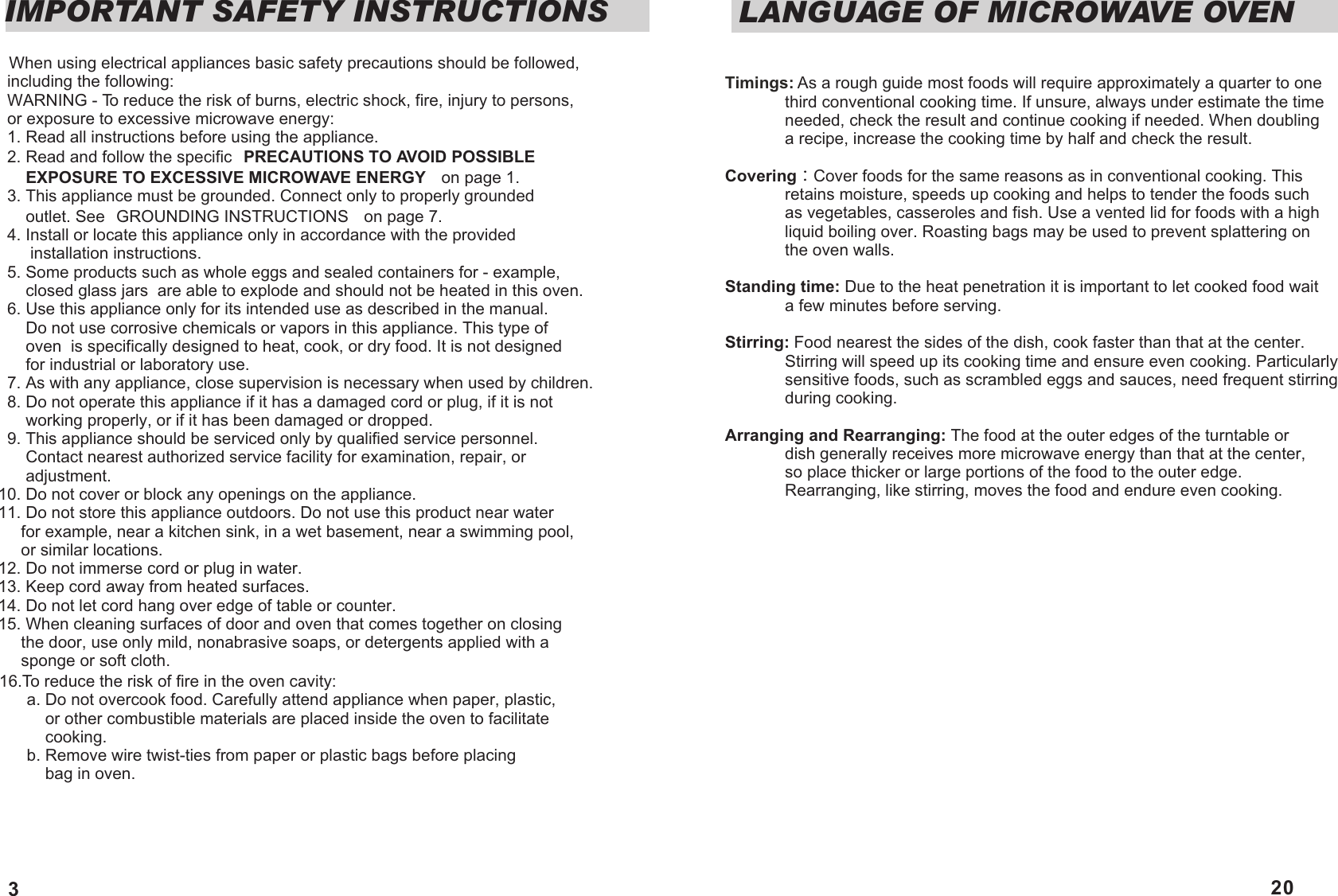 IMPORTANT SAFETY INSTRUCTIONS  When using electrical appliances basic safety precautions should be followed,   including the following:  WARNING - To reduce the risk of burns, electric shock, fire, injury to persons,   or exposure to excessive microwave energy:  1. Read all instructions before using the appliance.  2. Read and follow the specific &sup2;PRECAUTIONS TO AVOID POSSIBLE       EXPOSURE TO EXCESSIVE MICROWAVE ENERGY&sup2;  on page 1.  3. This appliance must be grounded. Connect only to properly grounded        outlet. See &sup2;GROUNDING INSTRUCTIONS&sup2;  on page 7.  4. Install or locate this appliance only in accordance with the provided        installation instructions.  5. Some products such as whole eggs and sealed containers for - example,       closed glass jars  are able to explode and should not be heated in this oven.  6. Use this appliance only for its intended use as described in the manual.        Do not use corrosive chemicals or vapors in this appliance. This type of        oven  is specifically designed to heat, cook, or dry food. It is not designed       for industrial or laboratory use.  7. As with any appliance, close supervision is necessary when used by children.  8. Do not operate this appliance if it has a damaged cord or plug, if it is not       working properly, or if it has been damaged or dropped.  9. This appliance should be serviced only by qualified service personnel.       Contact nearest authorized service facility for examination, repair, or       adjustment.10. Do not cover or block any openings on the appliance.11. Do not store this appliance outdoors. Do not use this product near water       for example, near a kitchen sink, in a wet basement, near a swimming pool,      or similar locations.12. Do not immerse cord or plug in water.13. Keep cord away from heated surfaces.14. Do not let cord hang over edge of table or counter.15. When cleaning surfaces of door and oven that comes together on closing       the door, use only mild, nonabrasive soaps, or detergents applied with a      sponge or soft cloth.16.To reduce the risk of fire in the oven cavity:      a. Do not overcook food. Carefully attend appliance when paper, plastic,           or other combustible materials are placed inside the oven to facilitate           cooking.      b. Remove wire twist-ties from paper or plastic bags before placing           bag in oven. 3Timings: As a rough guide most foods will require approximately a quarter to one              third conventional cooking time. If unsure, always under estimate the time              needed, check the result and continue cooking if needed. When doubling              a recipe, increase the cooking time by half and check the result. Covering Cover foods for the same reasons as in conventional cooking. This              retains moisture, speeds up cooking and helps to tender the foods such              as vegetables, casseroles and fish. Use a vented lid for foods with a high              liquid boiling over. Roasting bags may be used to prevent splattering on              the oven walls.Standing time: Due to the heat penetration it is important to let cooked food wait              a few minutes before serving. Stirring: Food nearest the sides of the dish, cook faster than that at the center.              Stirring will speed up its cooking time and ensure even cooking. Particularly              sensitive foods, such as scrambled eggs and sauces, need frequent stirring              during cooking.Arranging and Rearranging: The food at the outer edges of the turntable or               dish generally receives more microwave energy than that at the center,              so place thicker or large portions of the food to the outer edge.              Rearranging, like stirring, moves the food and endure even cooking.LANGUAGE OF MICROWAVE OVEN20