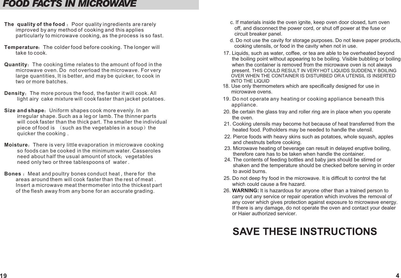 17. Liquids, such as water, coffee, or tea are able to be overheated beyond       the boiling point without appearing to be boiling. Visible bubbling or boiling       when the container is removed from the microwave oven is not always       present. THIS COULD RESULT IN VERY HOT LIQUIDS SUDDENLY BOILING       OVER WHEN THE CONTAINER IS DISTURBED OR A UTENSIL IS INSERTED       INTO THE LIQUIDSAVE THESE INSTRUCTIONS26. WARNING: It is hazardous for anyone other than a trained person to      carry out any service or repair operation which involves the removal of      any cover which gives protection against exposure to microwave energy.       If there is any damage, do not operate the oven and contact your dealer       or Haier authorized servicer.19. Do not operate any heating or cooking appliance beneath this      appliance.20. Be certain the glass tray and roller ring are in place when you operate      the oven.18. Use only thermometers which are specifically designed for use in      microwave ovens.21. Cooking utensils may become hot because of heat transferred from the       heated food. Potholders may be needed to handle the utensil.22. Pierce foods with heavy skins such as potatoes, whole squash, apples      and chestnuts before cooking.23. Microwave heating of beverage can result in delayed eruptive boiling,      therefore care has to be taken when handle the container.24. The contents of feeding bottles and baby jars should be stirred or      shaken and the temperature should be checked before serving in order      to avoid burns.25. Do not deep fry food in the microwave. It is difficult to control the fat      which could cause a fire hazard.4      c. If materials inside the oven ignite, keep oven door closed, turn oven          off, and disconnect the power cord, or shut off power at the fuse or          circuit breaker panel.      d. Do not use the cavity for storage purposes. Do not leave paper products,          cooking utensils, or food in the cavity when not in use.FOOD FACTS IN MICROWAVE The  quality of the food  Poor quality ingredients are rarely         improved by any method of cooking and this applies         particularly to microwave cooking, as the process is so fast.Temperature The colder food before cooking. The longer will         take to cook.Quantity The cooking time relates to the amount of food in the         microwave oven. Do  not overload the microwave. For very         large quantities, It is better, and may be quicker, to cook in         two or more batches. Density The more porous the food, the faster it will cook. All         light airy  cake mixture will cook faster than jacket potatoes.Size and shape Uniform shapes cook more evenly. In an          irregular shape. Such as a leg or lamb. The thinner parts          will cook faster than the thick part. The smaller the individual         piece of food is   such as the vegetables in a soup the          quicker the cooking .Moisture There is very little evaporation in microwave cooking            so foods can be cooked in the minimum water. Casseroles          need about half the usual amount of stock vegetables          need only two or three tablespoons of  water .Bones  Meat and poultry bones conduct heat , there for  the         areas around them will cook faster than the rest of meat .        Insert a microwave meat thermometer into the thickest part         of the flesh away from any bone for an accurate grading.   19