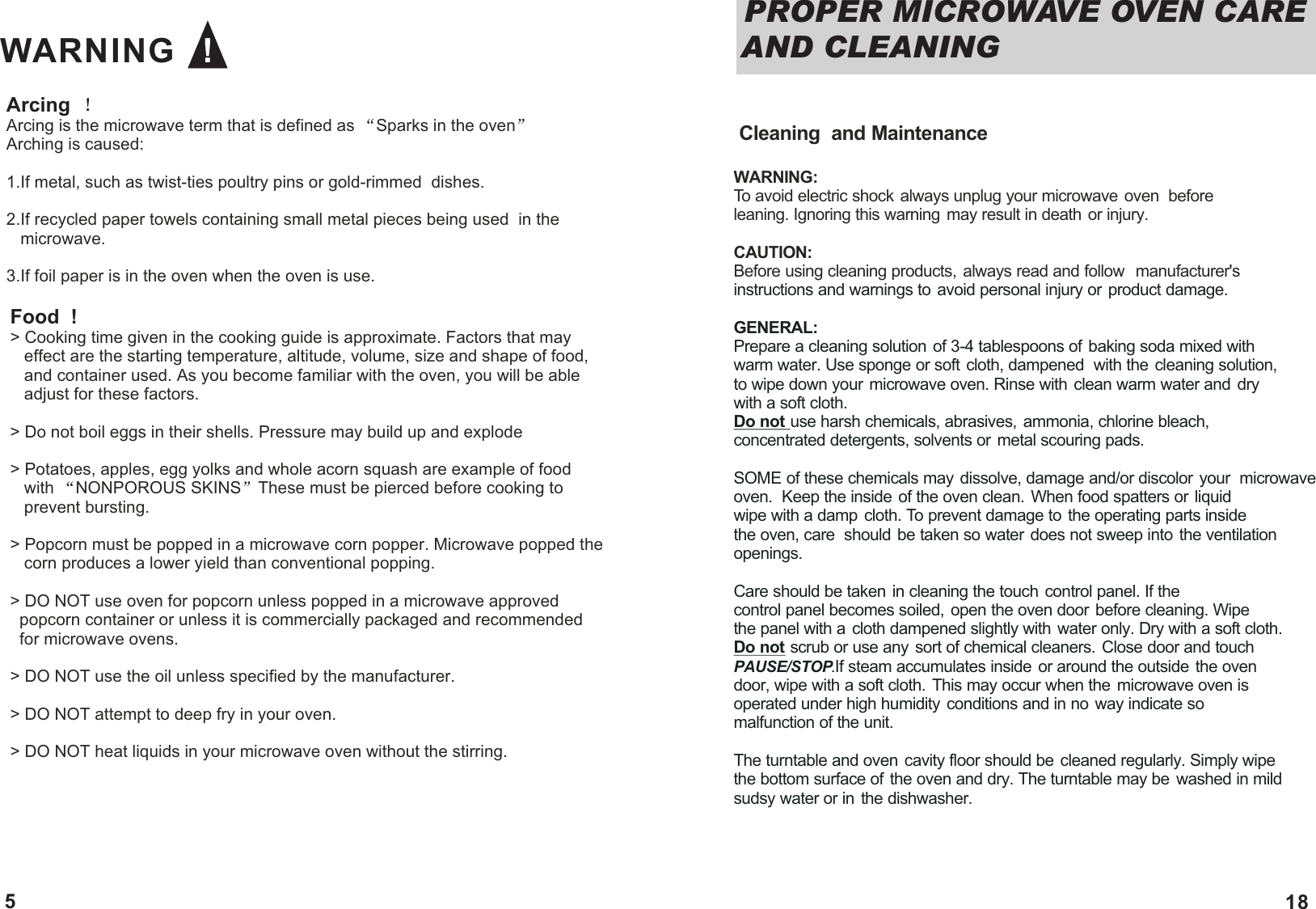 Arcing  Arcing is the microwave term that is defined as  Sparks in the oven  Arching is caused:1.If metal, such as twist-ties poultry pins or gold-rimmed  dishes.2.If recycled paper towels containing small metal pieces being used  in the    microwave. 3.If foil paper is in the oven when the oven is use.Food  !> Cooking time given in the cooking guide is approximate. Factors that may    effect are the starting temperature, altitude, volume, size and shape of food,    and container used. As you become familiar with the oven, you will be able    adjust for these factors.> Do not boil eggs in their shells. Pressure may build up and explode> Potatoes, apples, egg yolks and whole acorn squash are example of food     with  NONPOROUS SKINS These must be pierced before cooking to    prevent bursting.> Popcorn must be popped in a microwave corn popper. Microwave popped the    corn produces a lower yield than conventional popping. > DO NOT use oven for popcorn unless popped in a microwave approved   popcorn container or unless it is commercially packaged and recommended   for microwave ovens. > DO NOT use the oil unless specified by the manufacturer.> DO NOT attempt to deep fry in your oven.> DO NOT heat liquids in your microwave oven without the stirring. WARNING   !5  Cleaning  and MaintenanceWARNING: To avoid electric shock always unplug your microwave oven  before leaning. Ignoring this warning may result in death or injury. CAUTION: Before using cleaning products, always read and follow  manufacturer's instructions and warnings to avoid personal injury or product damage.GENERAL: Prepare a cleaning solution of 3-4 tablespoons of baking soda mixed with warm water. Use sponge or soft cloth, dampened  with the cleaning solution,to wipe down your microwave oven. Rinse with clean warm water and dry with a soft cloth. Do not use harsh chemicals, abrasives, ammonia, chlorine bleach, concentrated detergents, solvents or metal scouring pads. SOME of these chemicals may dissolve, damage and/or discolor your  microwave oven.  Keep the inside of the oven clean. When food spatters or liquid wipe with a damp cloth. To prevent damage to the operating parts inside the oven, care  should be taken so water does not sweep into the ventilation openings. Care should be taken in cleaning the touch control panel. If the control panel becomes soiled, open the oven door before cleaning. Wipe the panel with a cloth dampened slightly with water only. Dry with a soft cloth. Do not scrub or use any sort of chemical cleaners. Close door and touch PAUSE/STOP.If steam accumulates inside  or around the outside  the oven door, wipe with a soft cloth. This may occur when the microwave oven is operated under high humidity conditions and in no way indicate so malfunction of the unit. The turntable and oven cavity floor should be cleaned regularly. Simply wipe the bottom surface of the oven and dry. The turntable may be  washed in mild sudsy water or in the dishwasher.PROPER MICROWAVE OVEN CARE AND CLEANING 18