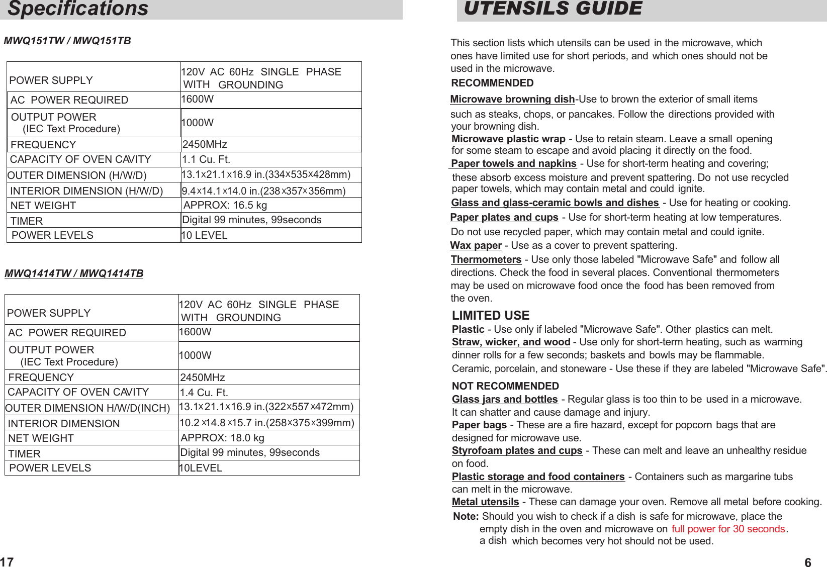 UTENSILS GUIDEThis section lists which utensils can be used in the microwave, which ones have limited use for short periods, and which ones should not be used in the microwave.RECOMMENDED Microwave browning dish-Use to brown the exterior of small items such as steaks, chops, or pancakes. Follow the directions provided with your browning dish.Microwave plastic wrap - Use to retain steam. Leave a small  opening for some steam to escape and avoid placing it directly on the food. Paper towels and napkins - Use for short-term heating and covering; these absorb excess moisture and prevent spattering. Do not use recycled paper towels, which may contain metal and could ignite.Glass and glass-ceramic bowls and dishes - Use for heating or cooking. Paper plates and cups - Use for short-term heating at low temperatures.Do not use recycled paper, which may contain metal and could ignite. Wax paper - Use as a cover to prevent spattering.Thermometers - Use only those labeled "Microwave Safe" and follow alldirections. Check the food in several places. Conventional thermometersmay be used on microwave food once the food has been removed from the oven.LIMITED USECeramic, porcelain, and stoneware - Use these if they are labeled "Microwave Safe". Plastic - Use only if labeled "Microwave Safe". Other plastics can melt. Straw, wicker, and wood - Use only for short-term heating, such as warming  dinner rolls for a few seconds; baskets and bowls may be flammable.NOT RECOMMENDEDGlass jars and bottles - Regular glass is too thin to be  used in a microwave. It can shatter and cause damage and injury. Paper bags - These are a fire hazard, except for popcorn bags that are designed for microwave use. Styrofoam plates and cups - These can melt and leave an unhealthy residue on food. Plastic storage and food containers - Containers such as margarine tubs can melt in the microwave. Metal utensils - These can damage your oven. Remove all metal before cooking.Note: Should you wish to check if a dish is safe for microwave, place the empty dish in the oven and microwave on . a dish  full power for 30 secondswhich becomes very hot should not be used.6SpecificationsPOWER SUPPLYAC  POWER REQUIRED OUTPUT POWER    (IEC Text Procedure)FREQUENCY OUTER DIMENSION (H/W/D)INTERIOR DIMENSION (H/W/D)NET WEIGHT TIMERPOWER LEVELS120V  AC  60Hz  SINGLE  PHASE WITH GROUNDING1600W  1000W2450MHzAPPROX: 16.5 kg Digital 99 minutes, 99seconds10 LEVEL CAPACITY OF OVEN CAVITY 1.1 Cu. Ft.9.4  14.1  14.0 in.(238  357  356mm)13.1  21.1  16.9 in.(334  535  428mm)17POWER SUPPLYAC  POWER REQUIRED OUTPUT POWER    (IEC Text Procedure)FREQUENCY OUTER DIMENSION H/W/D(INCH)INTERIOR DIMENSIONNET WEIGHT TIMERPOWER LEVELS120V  AC  60Hz  SINGLE  PHASE WITH GROUNDING1600W  1000W2450MHzAPPROX: 18.0 kg 10LEVEL CAPACITY OF OVEN CAVITY 1.4 Cu. Ft.10.2  14.8  15.7 in.(258  375  399mm)13.1  21.1  16.9 in.(322  557  472mm)MWQ151TW / MWQ151TB  MWQ1414TW / MWQ1414TB Digital 99 minutes, 99seconds