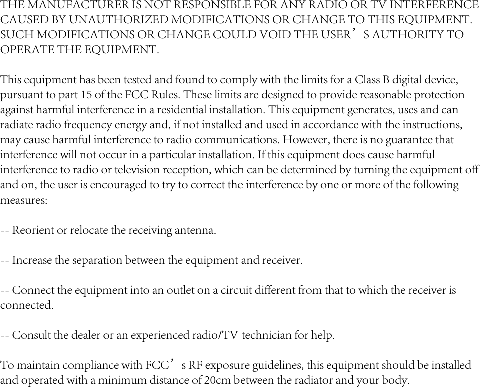 THE MANUFACTURER IS NOT RESPONSIBLE FOR ANY RADIO OR TV INTERFERENCE CAUSED BY UNAUTHORIZED MODIFICATIONS OR CHANGE TO THIS EQUIPMENT. SUCH MODIFICATIONS OR CHANGE COULD VOID THE USER&rsquo;S AUTHORITY TO OPERATE THE EQUIPMENT.This equipment has been tested and found to comply with the limits for a Class B digital device, pursuant to part 15 of the FCC Rules. These limits are designed to provide reasonable protection against harmful interference in a residential installation. This equipment generates, uses and can radiate radio frequency energy and, if not installed and used in accordance with the instructions, may cause harmful interference to radio communications. However, there is no guarantee that interference will not occur in a particular installation. If this equipment does cause harmful interference to radio or television reception, which can be determined by turning the equipment off and on, the user is encouraged to try to correct the interference by one or more of the following measures: -- Reorient or relocate the receiving antenna. -- Increase the separation between the equipment and receiver. -- Connect the equipment into an outlet on a circuit different from that to which the receiver is connected. -- Consult the dealer or an experienced radio/TV technician for help.To maintain compliance with FCC&rsquo;s RF exposure guidelines, this equipment should be installed and operated with a minimum distance of 20cm between the radiator and your body.