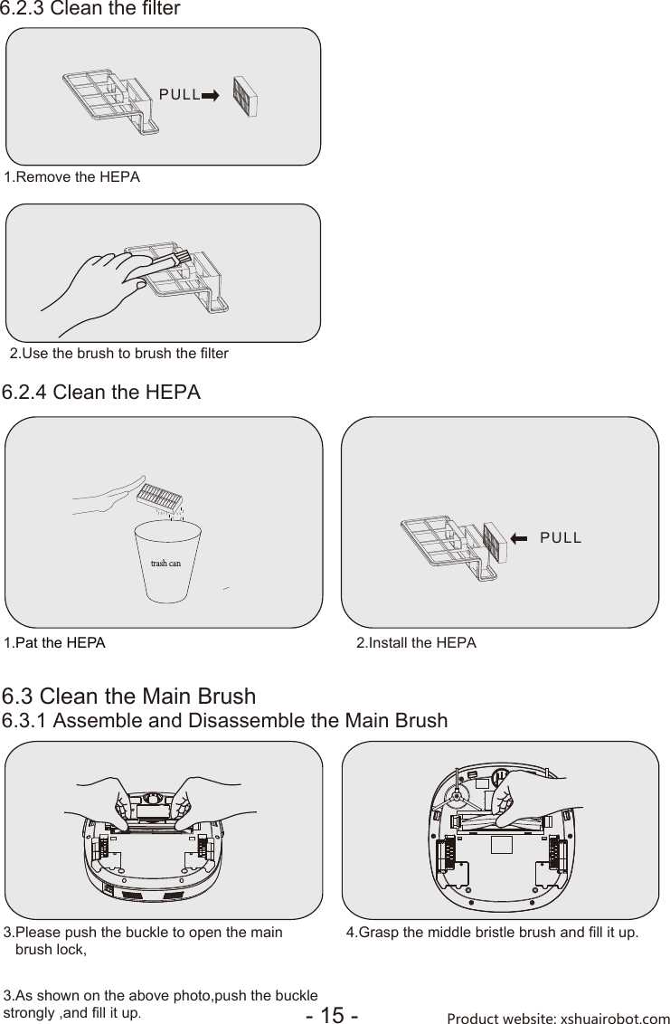 6.2.3 Clean the filter6.2.4 Clean the HEPA6.3 Clean the Main Brush6.3.1 Assemble and Disassemble the Main Brush1.Pat the HEPA 2.Install the HEPA3.Please push the buckle to open the main   brush lock,3.As shown on the above photo,push the buckle strongly ,and fill it up.4.Grasp the middle bristle brush and fill it up.trash canPULL- 15 - Product website: xshuairobot.com1.Remove the HEPA2.Use the brush to brush the filterPULL