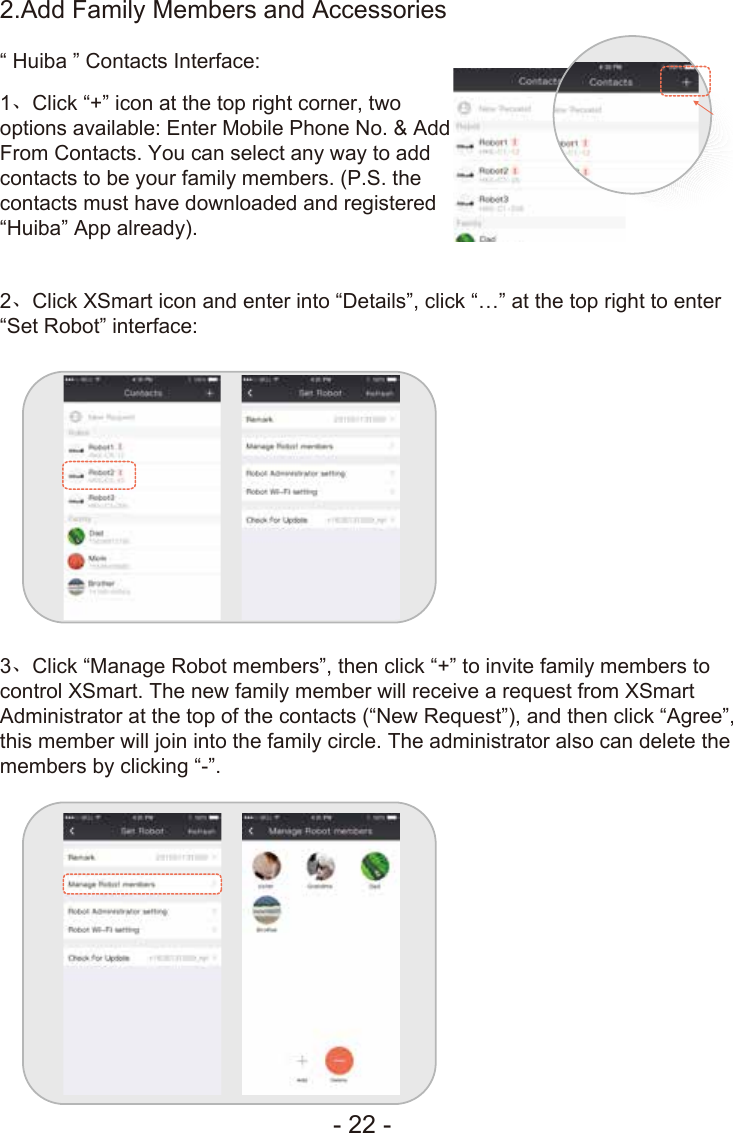 - 22 -2、Click XSmart icon and enter into “Details”, click “…” at the top right to enter “Set Robot” interface:3、Click “Manage Robot members”, then click “+” to invite family members to control XSmart. The new family member will receive a request from XSmart Administrator at the top of the contacts (“New Request”), and then click “Agree”, this member will join into the family circle. The administrator also can delete the members by clicking “-”.1、Click “+” icon at the top right corner, two options available: Enter Mobile Phone No. &amp; Add From Contacts. You can select any way to add contacts to be your family members. (P.S. the contacts must have downloaded and registered “Huiba” App already).“ Huiba ” Contacts Interface:2.Add Family Members and Accessories