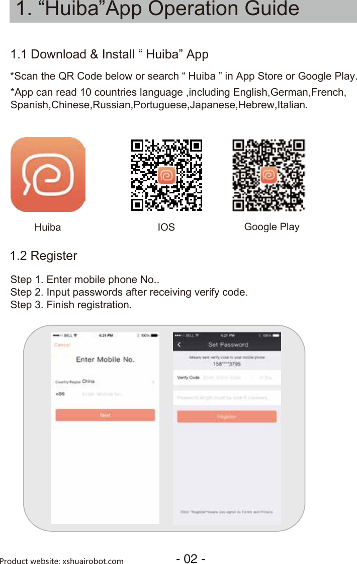 1. “Huiba”App Operation Guide1.1 *App can read 10 countries language ,including English,German,French,Spanish,Chinese,Russian,Portuguese,Japanese,Hebrew,Italian.*Scan the QR Code below or search “ Huiba ” in App Store or Google Play.IOS Google PlayDownload &amp; Install “ Huiba” AppStep 1. Enter mobile phone No..Step 2. Input passwords after receiving verify code.Step 3. Finish registration.1.2 RegisterHuiba- 02 -Product website: xshuairobot.com