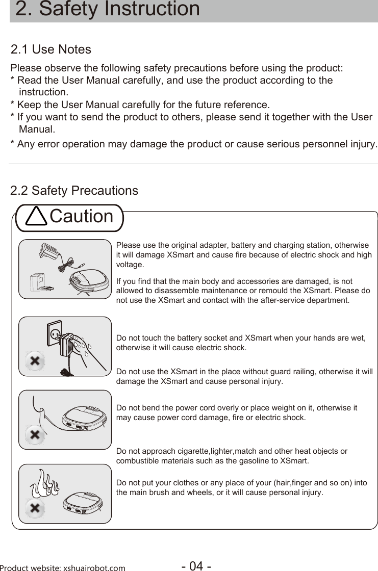 2.2 Safety Precautions2.1 Use NotesPlease observe the following safety precautions before using the product:* Read the User Manual carefully, and use the product according to the* Keep the User Manual carefully for the f   instruction.uture reference.* If you want to send the product to others, please send it together with the User   Manual.* Any error operation may damage the product or cause serious personnel injury.Please use the original adapter, battery and charging station, otherwiseit will damage XSmart and cause fire because of electric shock and high voltage.Caution2. Safety Instruction- 04 -Product website: xshuairobot.comIf you find that the main body and accessories are damaged, is not allowed to disassemble maintenance or remould the XSmart. Please do not use the XSmart and contact with the after-service department. Do not touch the battery socket and XSmart when your hands are wet,otherwise it will cause electric shock. Do not use the XSmart in the place without guard railing, otherwise it willdamage the XSmart and cause personal injury.Do not bend the power cord overly or place weight on it, otherwise itmay cause power cord damage, fire or electric shock. Do not approach cigarette,lighter,match and other heat objects or combustible materials such as the gasoline to XSmart.Do not put your clothes or any place of your (hair,finger and so on) intothe main brush and wheels, or it will cause personal injury.