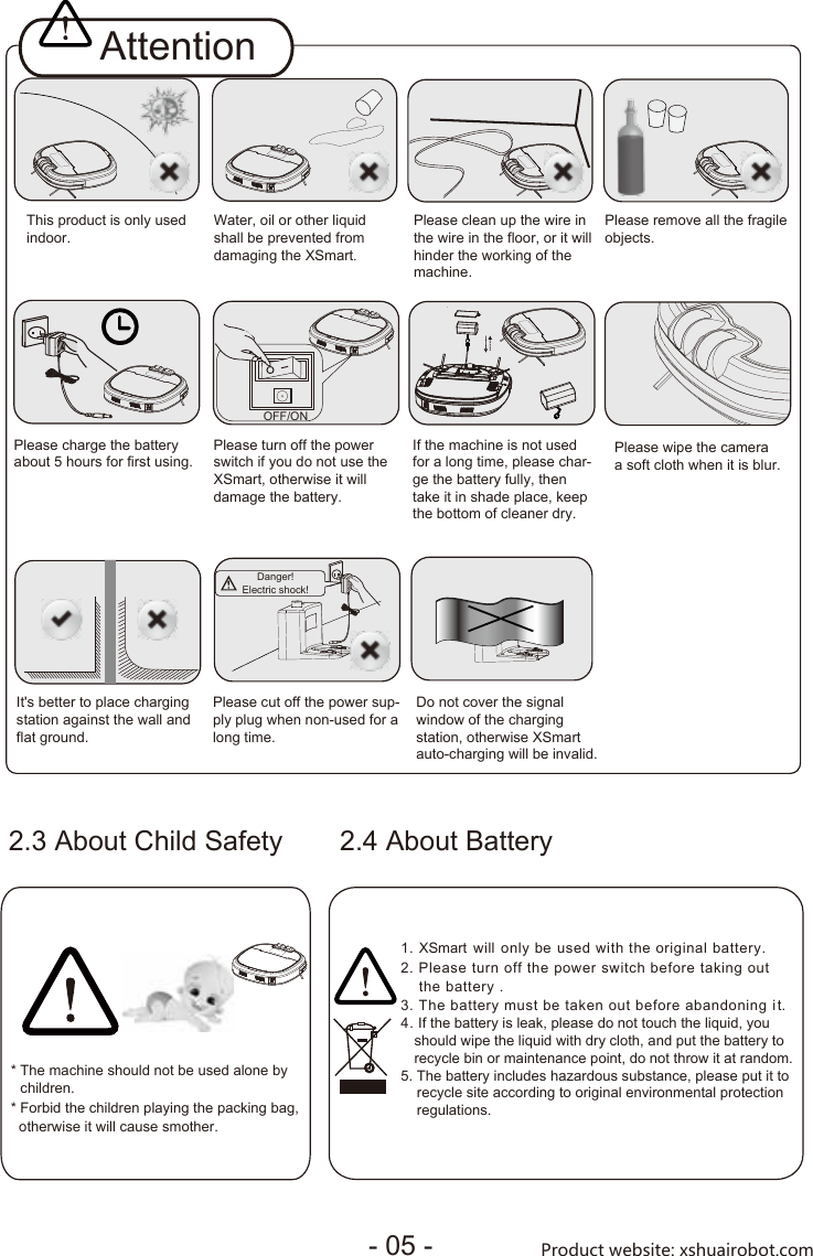 * The machine should not be used alone by children.* Forbid the children playing the packing bag, otherwise it will cause smother.2.3 About Child SafetyAttentionPlease turn off the powerswitch if you do not use theXSmart, otherwise it willdamage the battery.  OFF/ONThis product is only usedindoor. Water, oil or other liquidshall be prevented fromdamaging the XSmart.  If the machine is not used for a long time, please char-ge the battery fully, then take it in shade place, keepthe bottom of cleaner dry.  Please clean up the wire in the wire in the floor, or it will hinder the working of the machine.It&apos;s better to place chargingstation against the wall andflat ground. Please remove all the fragileobjects.Do not cover the signalwindow of the chargingstation, otherwise XSmartauto-charging will be invalid.  2.4 About Battery1. XSmart  will  only  be used  with  the  original  battery.2. Please turn off the power switch before taking out the battery .3. The battery must be taken out before abandoning i t.Please charge the batteryabout 5 hours for first using.        Please wipe the cameraa soft cloth when it is blur.       Please cut off the power sup-ply plug when non-used for along time. Danger!Electric shock!                                 45. The battery includes hazardous substance, please put it to     recycle site according to original environmental protection     regulations.. If the battery is leak, please do not touch the liquid, you should wipe the liquid with dry cloth, and put the battery to recycle bin or maintenance point, do not throw it at random.- 05 - Product website: xshuairobot.com