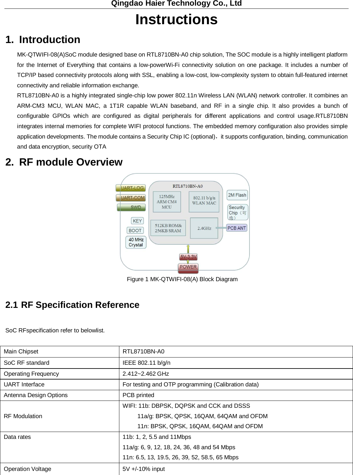 Qingdao Haier Technology Co., Ltd Instructions 1. Introduction MK-QTWIFI-08(A)SoC module designed base on RTL8710BN-A0 chip solution, The SOC module is a highly intelligent platform for the Internet of Everything that contains a low-powerWi-Fi connectivity solution on one package. It includes a number of TCP/IP based connectivity protocols along with SSL, enabling a low-cost, low-complexity system to obtain full-featured internet connectivity and reliable information exchange. RTL8710BN-A0 is a highly integrated single-chip low power 802.11n Wireless LAN (WLAN) network controller. It combines an ARM-CM3 MCU, WLAN MAC, a 1T1R capable WLAN baseband, and RF in a single chip. It also provides a bunch of configurable GPIOs which are configured as digital peripherals for different applications and control usage.RTL8710BN integrates internal memories for complete WIFI protocol functions. The embedded memory configuration also provides simple application developments. The module contains a Security Chip IC (optional)，it supports configuration, binding, communication and data encryption, security OTA 2. RF module Overview  Figure 1 MK-QTWIFI-08(A) Block Diagram 2.1 RF Specification Reference SoC RFspecification refer to belowlist. Main Chipset    RTL8710BN-A0 SoC RF standard   IEEE 802.11 b/g/n   Operating Frequency   2.412~2.462 GHz UART Interface   For testing and OTP programming (Calibration data) Antenna Design Options PCB printed   RF Modulation   WIFI: 11b: DBPSK, DQPSK and CCK and DSSS   11a/g: BPSK, QPSK, 16QAM, 64QAM and OFDM   11n: BPSK, QPSK, 16QAM, 64QAM and OFDM Data rates   11b: 1, 2, 5.5 and 11Mbps   11a/g: 6, 9, 12, 18, 24, 36, 48 and 54 Mbps   11n: 6.5, 13, 19.5, 26, 39, 52, 58.5, 65 Mbps   Operation Voltage   5V +/-10% input   