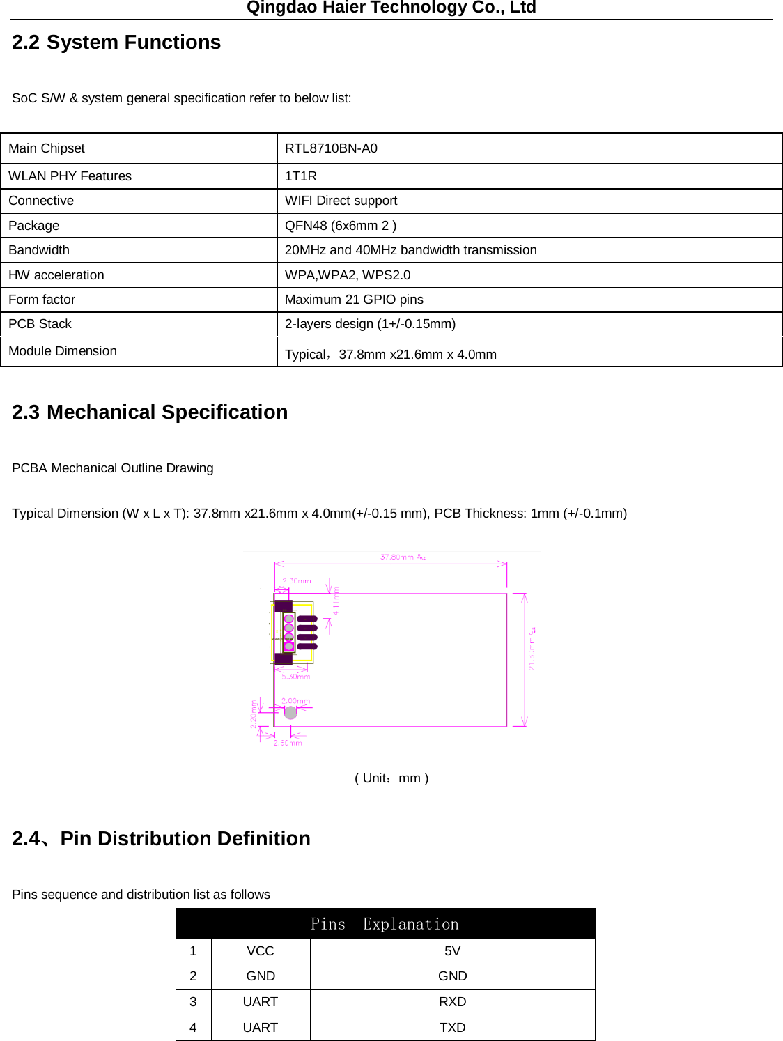 Qingdao Haier Technology Co., Ltd 2.2 System Functions   SoC S/W &amp; system general specification refer to below list:   Main Chipset    RTL8710BN-A0 WLAN PHY Features   1T1R Connective   WIFI Direct support Package QFN48 (6x6mm 2 )     Bandwidth   20MHz and 40MHz bandwidth transmission HW acceleration   WPA,WPA2, WPS2.0   Form factor   Maximum 21 GPIO pins PCB Stack    2-layers design (1+/-0.15mm)   Module Dimension   Typical，37.8mm x21.6mm x 4.0mm 2.3 Mechanical Specification PCBA Mechanical Outline Drawing Typical Dimension (W x L x T): 37.8mm x21.6mm x 4.0mm(+/-0.15 mm), PCB Thickness: 1mm (+/-0.1mm)  ( Unit：mm ) 2.4、Pin Distribution Definition Pins sequence and distribution list as follows Pins  Explanation  1  VCC 5V 2  GND GND 3  UART RXD 4  UART TXD 