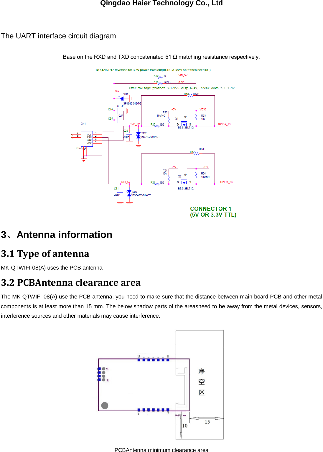 Qingdao Haier Technology Co., Ltd  The UART interface circuit diagram Base on the RXD and TXD concatenated 51 Ω matching resistance respectively. 3、Antenna information 3.1 Type of antenna MK-QTWIFI-08(A) uses the PCB antenna 3.2 PCBAntenna clearance area The MK-QTWIFI-08(A) use the PCB antenna, you need to make sure that the distance between main board PCB and other metal components is at least more than 15 mm. The below shadow parts of the areasneed to be away from the metal devices, sensors, interference sources and other materials may cause interference.  PCBAntenna minimum clearance area 