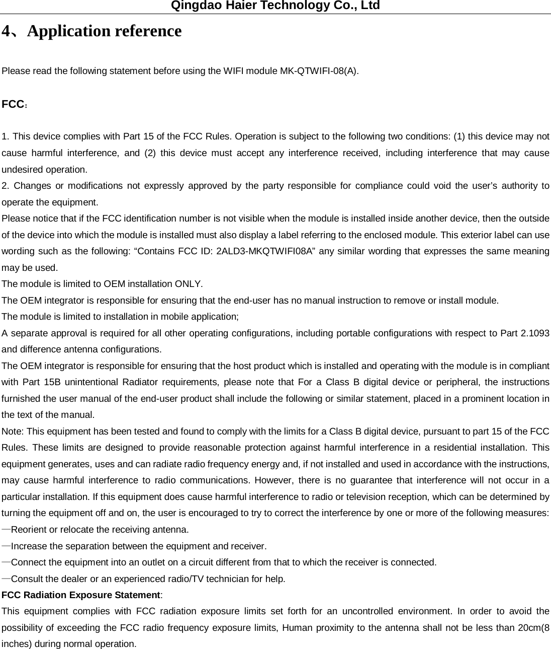 Qingdao Haier Technology Co., Ltd 4、Application reference Please read the following statement before using the WIFI module MK-QTWIFI-08(A). FCC： 1. This device complies with Part 15 of the FCC Rules. Operation is subject to the following two conditions: (1) this device may not cause harmful interference, and (2) this device must accept any interference received, including interference that may cause undesired operation. 2. Changes or modifications not expressly approved by the party responsible for compliance could void the user’s authority to operate the equipment. Please notice that if the FCC identification number is not visible when the module is installed inside another device, then the outside of the device into which the module is installed must also display a label referring to the enclosed module. This exterior label can use wording such as the following: “Contains FCC ID: 2ALD3-MKQTWIFI08A” any similar wording that expresses the same meaning may be used. The module is limited to OEM installation ONLY. The OEM integrator is responsible for ensuring that the end-user has no manual instruction to remove or install module. The module is limited to installation in mobile application; A separate approval is required for all other operating configurations, including portable configurations with respect to Part 2.1093 and difference antenna configurations. The OEM integrator is responsible for ensuring that the host product which is installed and operating with the module is in compliant with Part 15B unintentional Radiator requirements, please note that For a Class B digital device or peripheral, the instructions furnished the user manual of the end-user product shall include the following or similar statement, placed in a prominent location in the text of the manual. Note: This equipment has been tested and found to comply with the limits for a Class B digital device, pursuant to part 15 of the FCC Rules. These limits are designed to provide reasonable protection against harmful interference in a residential installation. This equipment generates, uses and can radiate radio frequency energy and, if not installed and used in accordance with the instructions, may cause harmful interference to radio communications. However, there is no guarantee that interference will not occur in a particular installation. If this equipment does cause harmful interference to radio or television reception, which can be determined by turning the equipment off and on, the user is encouraged to try to correct the interference by one or more of the following measures: —Reorient or relocate the receiving antenna. —Increase the separation between the equipment and receiver. —Connect the equipment into an outlet on a circuit different from that to which the receiver is connected. —Consult the dealer or an experienced radio/TV technician for help. FCC Radiation Exposure Statement: This equipment complies with FCC radiation exposure limits set forth for an uncontrolled environment. In order to avoid the possibility of exceeding the FCC radio frequency exposure limits, Human proximity to the antenna shall not be less than 20cm(8 inches) during normal operation.          