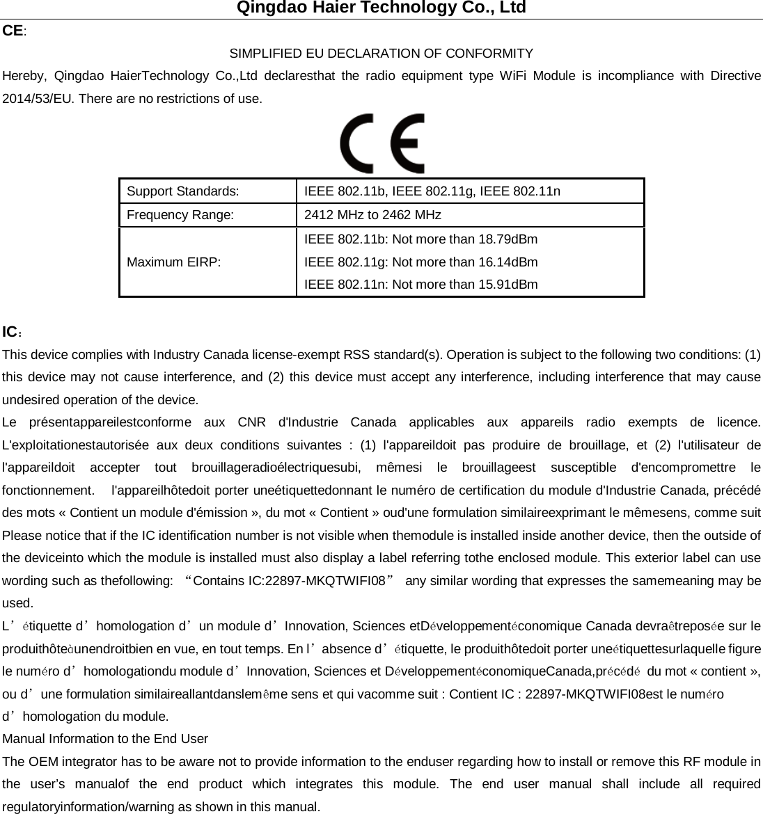 Qingdao Haier Technology Co., Ltd CE: SIMPLIFIED EU DECLARATION OF CONFORMITY Hereby, Qingdao HaierTechnology Co.,Ltd declaresthat the radio equipment type WiFi Module is incompliance with Directive 2014/53/EU. There are no restrictions of use.  Support Standards: IEEE 802.11b, IEEE 802.11g, IEEE 802.11n Frequency Range: 2412 MHz to 2462 MHz Maximum EIRP: IEEE 802.11b: Not more than 18.79dBm IEEE 802.11g: Not more than 16.14dBm IEEE 802.11n: Not more than 15.91dBm  IC： This device complies with Industry Canada license-exempt RSS standard(s). Operation is subject to the following two conditions: (1) this device may not cause interference, and (2) this device must accept any interference, including interference that may cause undesired operation of the device.    Le présentappareilestconforme aux CNR d&apos;Industrie Canada applicables aux appareils radio exempts de licence. L&apos;exploitationestautorisée aux deux conditions suivantes : (1) l&apos;appareildoit pas produire de brouillage, et (2) l&apos;utilisateur de l&apos;appareildoit accepter tout brouillageradioélectriquesubi, mêmesi le brouillageest susceptible d&apos;encompromettre le fonctionnement.     l&apos;appareilhôtedoit porter uneétiquettedonnant le numéro de certification du module d&apos;Industrie Canada, précédé des mots « Contient un module d&apos;émission », du mot « Contient » oud&apos;une formulation similaireexprimant le mêmesens, comme suit Please notice that if the IC identification number is not visible when themodule is installed inside another device, then the outside of the deviceinto which the module is installed must also display a label referring tothe enclosed module. This exterior label can use wording such as thefollowing:  “Contains IC:22897-MKQTWIFI08” any similar wording that expresses the samemeaning may be used. L’étiquette d’homologation d’un module d’Innovation, Sciences etDéveloppementéconomique Canada devraêtreposée sur le produithôteàunendroitbien en vue, en tout temps. En l’absence d’étiquette, le produithôtedoit porter uneétiquettesurlaquelle figure le numéro d’homologationdu module d’Innovation, Sciences et DéveloppementéconomiqueCanada,précédé du mot « contient », ou d’une formulation similaireallantdanslemême sens et qui vacomme suit : Contient IC : 22897-MKQTWIFI08est le numéro d’homologation du module.  Manual Information to the End User The OEM integrator has to be aware not to provide information to the enduser regarding how to install or remove this RF module in the user’s manualof the end product which integrates this module. The end user manual shall include all required regulatoryinformation/warning as shown in this manual.  