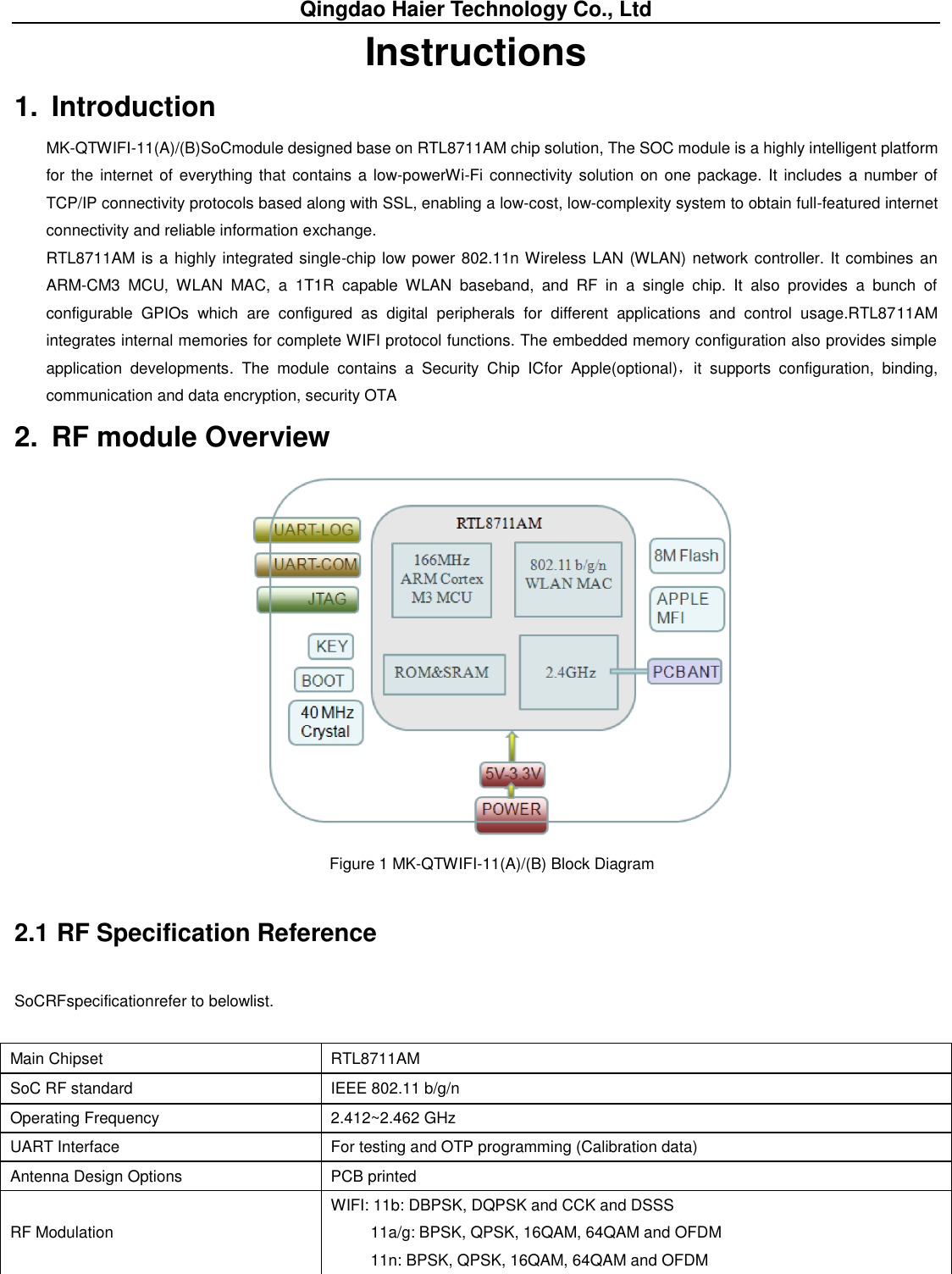 Qingdao Haier Technology Co., Ltd Instructions 1.  Introduction MK-QTWIFI-11(A)/(B)SoCmodule designed base on RTL8711AM chip solution, The SOC module is a highly intelligent platform for the internet of everything that contains a low-powerWi-Fi connectivity solution on one package. It includes a  number of TCP/IP connectivity protocols based along with SSL, enabling a low-cost, low-complexity system to obtain full-featured internet connectivity and reliable information exchange. RTL8711AM is a highly integrated single-chip low power 802.11n Wireless LAN (WLAN) network controller. It combines an ARM-CM3  MCU,  WLAN  MAC,  a  1T1R  capable  WLAN  baseband,  and  RF  in  a  single  chip.  It  also  provides  a  bunch  of configurable  GPIOs  which  are  configured  as  digital  peripherals  for  different  applications  and  control  usage.RTL8711AM integrates internal memories for complete WIFI protocol functions. The embedded memory configuration also provides simple application  developments.  The  module  contains  a  Security  Chip  ICfor  Apple(optional)，it  supports  configuration,  binding, communication and data encryption, security OTA 2.  RF module Overview  Figure 1 MK-QTWIFI-11(A)/(B) Block Diagram 2.1 RF Specification Reference SoCRFspecificationrefer to belowlist. Main Chipset   RTL8711AM SoC RF standard   IEEE 802.11 b/g/n   Operating Frequency   2.412~2.462 GHz UART Interface   For testing and OTP programming (Calibration data) Antenna Design Options PCB printed   RF Modulation   WIFI: 11b: DBPSK, DQPSK and CCK and DSSS   11a/g: BPSK, QPSK, 16QAM, 64QAM and OFDM   11n: BPSK, QPSK, 16QAM, 64QAM and OFDM 