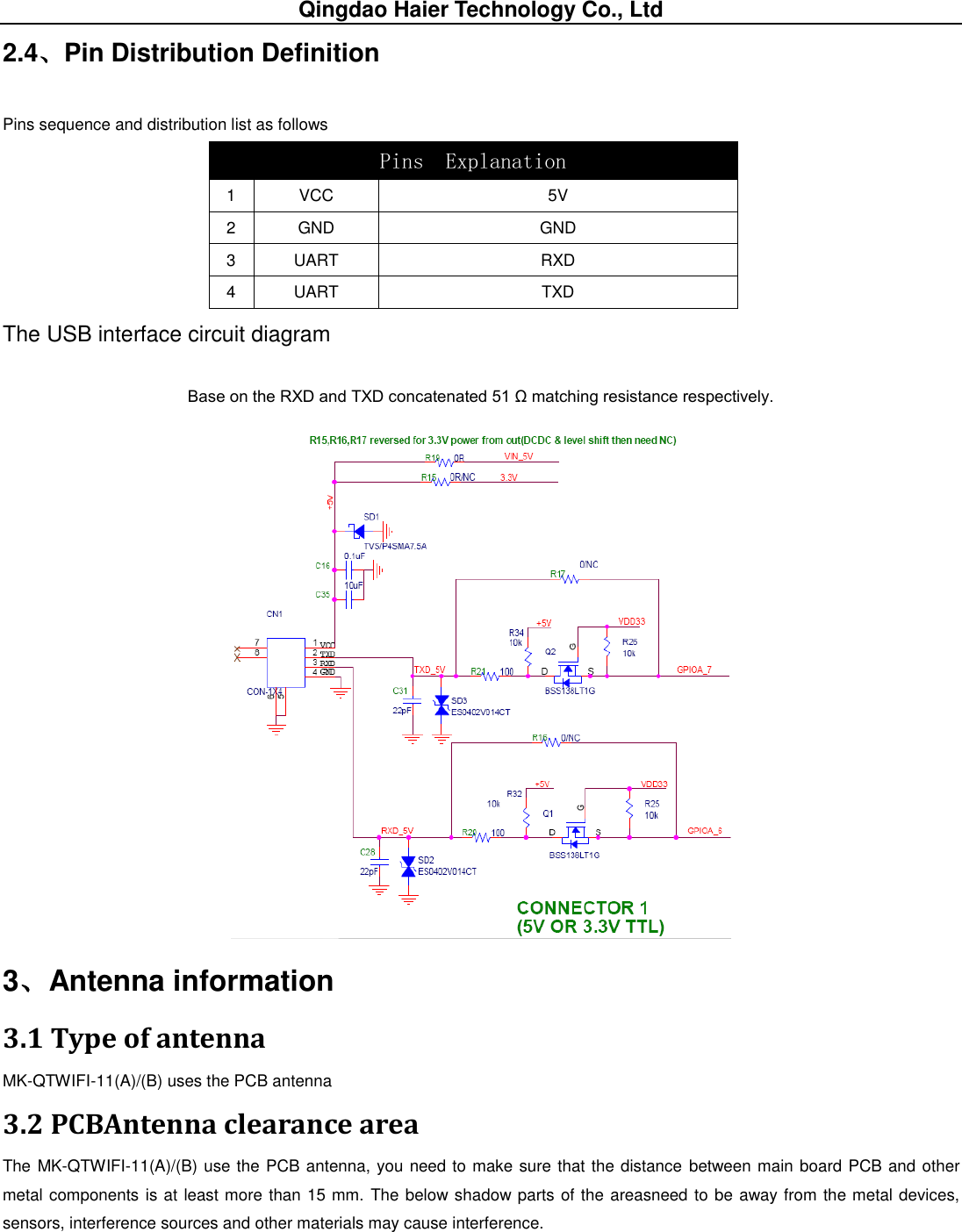 Qingdao Haier Technology Co., Ltd 2.4、Pin Distribution Definition Pins sequence and distribution list as follows  The USB interface circuit diagram Base on the RXD and TXD concatenated 51 Ω matching resistance respectively.  3、Antenna information 3.1 Type of antenna MK-QTWIFI-11(A)/(B) uses the PCB antenna 3.2 PCBAntenna clearance area The MK-QTWIFI-11(A)/(B) use the PCB antenna, you need to make sure that the distance between main board PCB and other metal components is at least more than 15 mm. The below shadow parts of the areasneed to be away from the metal devices, sensors, interference sources and other materials may cause interference. Pins  Explanation  1 VCC 5V 2 GND GND 3 UART RXD 4 UART TXD 