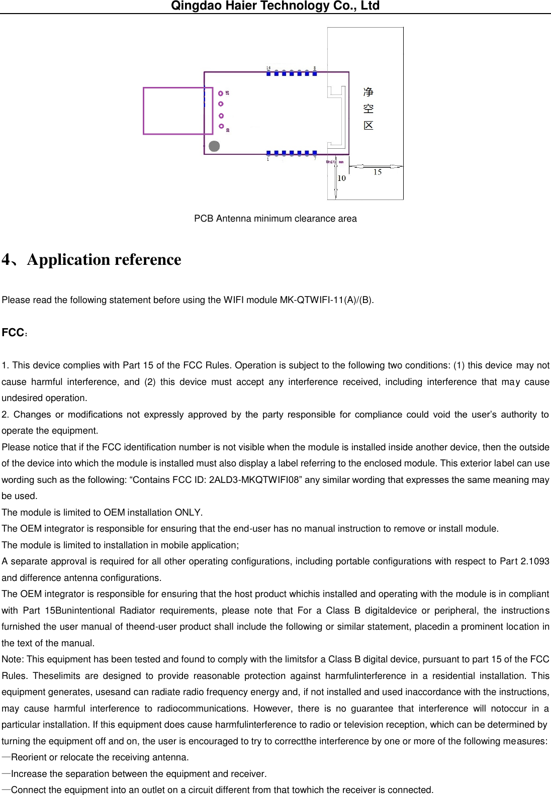 Qingdao Haier Technology Co., Ltd  PCB Antenna minimum clearance area 4、Application reference Please read the following statement before using the WIFI module MK-QTWIFI-11(A)/(B). FCC： 1. This device complies with Part 15 of the FCC Rules. Operation is subject to the following two conditions: (1) this device may not cause  harmful  interference,  and  (2)  this  device  must  accept  any  interference  received,  including  interference  that  may  cause undesired operation. 2.  Changes  or  modifications  not  expressly  approved  by  the  party  responsible  for  compliance  could  void  the  user’s  authority  to operate the equipment. Please notice that if the FCC identification number is not visible when the module is installed inside another device, then the outside of the device into which the module is installed must also display a label referring to the enclosed module. This exterior label can use wording such as the following: “Contains FCC ID: 2ALD3-MKQTWIFI08” any similar wording that expresses the same meaning may be used. The module is limited to OEM installation ONLY. The OEM integrator is responsible for ensuring that the end-user has no manual instruction to remove or install module. The module is limited to installation in mobile application; A separate approval is required for all other operating configurations, including portable configurations with respect to Part 2.1093 and difference antenna configurations. The OEM integrator is responsible for ensuring that the host product whichis installed and operating with the module is in compliant with  Part  15Bunintentional  Radiator  requirements,  please  note  that  For  a  Class  B  digitaldevice  or  peripheral,  the  instructions furnished the user manual of theend-user product shall include the following or similar statement, placedin a prominent location in the text of the manual. Note: This equipment has been tested and found to comply with the limitsfor a Class B digital device, pursuant to part 15 of the FCC Rules.  Theselimits  are  designed  to  provide  reasonable  protection  against  harmfulinterference  in  a  residential  installation.  This equipment generates, usesand can radiate radio frequency energy and, if not installed and used inaccordance with the instructions, may  cause  harmful  interference  to  radiocommunications.  However,  there  is  no  guarantee  that  interference  will  notoccur  in  a particular installation. If this equipment does cause harmfulinterference to radio or television reception, which can be determined by turning the equipment off and on, the user is encouraged to try to correctthe interference by one or more of the following measures: —Reorient or relocate the receiving antenna. —Increase the separation between the equipment and receiver. —Connect the equipment into an outlet on a circuit different from that towhich the receiver is connected. 