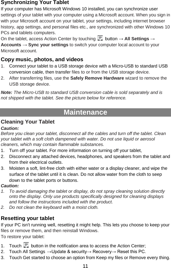  11 Synchronizing Your Tablet If your computer has Microsoft Windows 10 installed, you can synchronize user settings of your tablet with your computer using a Microsoft account. When you sign in with your Microsoft account on your tablet, your settings, including internet browser history, app settings, and personal files etc., are synchronized with other Windows 10 PCs and tablets computers. On the tablet, access Action Center by touching   button → All Settings → Accounts → Sync your settings to switch your computer local account to your Microsoft account. Copy music, photos, and videos 1. Connect your tablet to a USB storage device with a Micro-USB to standard USB conversion cable, then transfer files to or from the USB storage device. 2. After transferring files, use the Safely Remove Hardware wizard to remove the USB storage device. Note: The Micro-USB to standard USB conversion cable is sold separately and is not shipped with the tablet. See the picture below for reference.    Maintenance Cleaning Your Tablet Caution:   Before you clean your tablet, disconnect all the cables and turn off the tablet. Clean your tablet with a soft cloth dampened with water. Do not use liquid or aerosol cleaners, which may contain flammable substances. 1. Turn off your tablet. For more information on turning off your tablet, 2. Disconnect any attached devices, headphones, and speakers from the tablet and from their electrical outlets. 3. Moisten a soft, lint-free cloth with either water or a display cleaner, and wipe the surface of the tablet until it is clean. Do not allow water from the cloth to seep down to the tablet ports or buttons. Caution:   1. To avoid damaging the tablet or display, do not spray cleaning solution directly onto the display. Only use products specifically designed for cleaning displays and follow the instructions included with the product. 2. Do not clean the keyboard with a moist cloth.  Resetting your tablet If your PC isn’t running well, resetting it might help. This lets you choose to keep your files or remove them, and then reinstall Windows. To restore your tablet: 1.  Touch   button in the notification area to access the Action Center;   2.  Touch All Settings →Update &amp; security→ Recovery→ Reset this PC. 3. Touch Get started to choose an option from Keep my files or Remove every thing. 