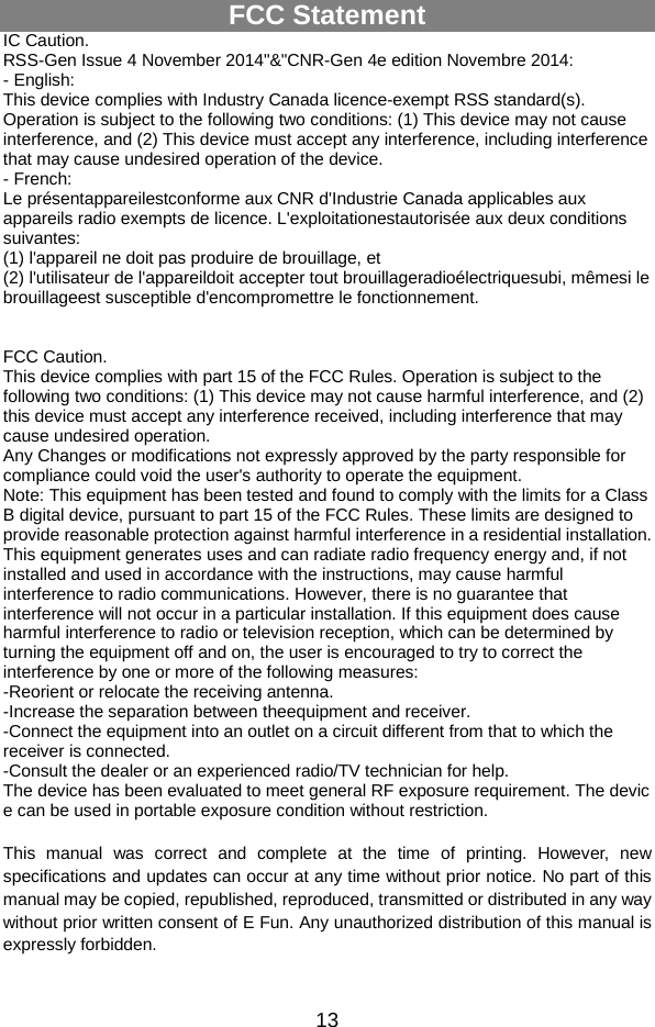  13 FCC Statement IC Caution. RSS-Gen Issue 4 November 2014&quot;&amp;&quot;CNR-Gen 4e edition Novembre 2014: - English: This device complies with Industry Canada licence-exempt RSS standard(s). Operation is subject to the following two conditions: (1) This device may not cause interference, and (2) This device must accept any interference, including interference that may cause undesired operation of the device. - French: Le présentappareilestconforme aux CNR d&apos;Industrie Canada applicables aux appareils radio exempts de licence. L&apos;exploitationestautorisée aux deux conditions suivantes: (1) l&apos;appareil ne doit pas produire de brouillage, et (2) l&apos;utilisateur de l&apos;appareildoit accepter tout brouillageradioélectriquesubi, mêmesi le brouillageest susceptible d&apos;encompromettre le fonctionnement.   FCC Caution. This device complies with part 15 of the FCC Rules. Operation is subject to the following two conditions: (1) This device may not cause harmful interference, and (2) this device must accept any interference received, including interference that may cause undesired operation. Any Changes or modifications not expressly approved by the party responsible for compliance could void the user&apos;s authority to operate the equipment. Note: This equipment has been tested and found to comply with the limits for a Class B digital device, pursuant to part 15 of the FCC Rules. These limits are designed to provide reasonable protection against harmful interference in a residential installation. This equipment generates uses and can radiate radio frequency energy and, if not installed and used in accordance with the instructions, may cause harmful interference to radio communications. However, there is no guarantee that interference will not occur in a particular installation. If this equipment does cause harmful interference to radio or television reception, which can be determined by turning the equipment off and on, the user is encouraged to try to correct the interference by one or more of the following measures: -Reorient or relocate the receiving antenna. -Increase the separation between theequipment and receiver. -Connect the equipment into an outlet on a circuit different from that to which the receiver is connected. -Consult the dealer or an experienced radio/TV technician for help. The device has been evaluated to meet general RF exposure requirement. The devic e can be used in portable exposure condition without restriction.  This manual was correct and complete at the time of printing. However, new specifications and updates can occur at any time without prior notice. No part of this manual may be copied, republished, reproduced, transmitted or distributed in any way without prior written consent of E Fun. Any unauthorized distribution of this manual is expressly forbidden.    