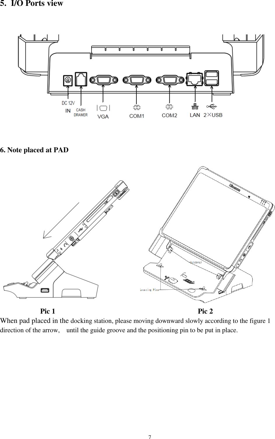                                                               7  5. I/O Ports view      6. Note placed at PAD                 Pic 1                                       Pic 2 When pad placed in the docking station, please moving downward slowly according to the figure 1 direction of the arrow,    until the guide groove and the positioning pin to be put in place.       