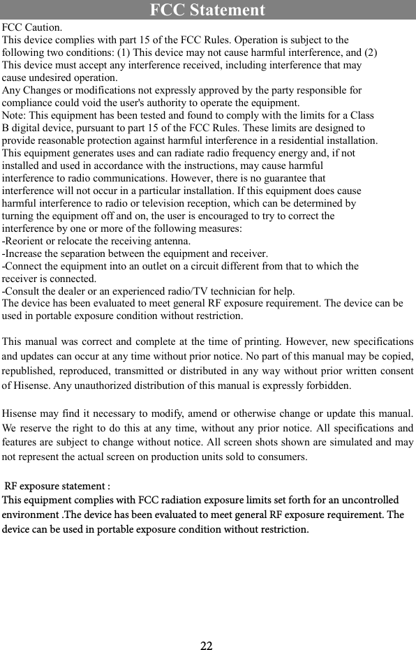 22FCC Statement FCC Caution. This device complies with part 15 of the FCC Rules. Operation is subject to the following two conditions: (1) This device may not cause harmful interference, and (2) This device must accept any interference received, including interference that may cause undesired operation. Any Changes or modifications not expressly approved by the party responsible for compliance could void the user&apos;s authority to operate the equipment. Note: This equipment has been tested and found to comply with the limits for a Class B digital device, pursuant to part 15 of the FCC Rules. These limits are designed to provide reasonable protection against harmful interference in a residential installation. This equipment generates uses and can radiate radio frequency energy and, if not installed and used in accordance with the instructions, may cause harmful interference to radio communications. However, there is no guarantee that interference will not occur in a particular installation. If this equipment does cause harmful interference to radio or television reception, which can be determined by turning the equipment off and on, the user is encouraged to try to correct the interference by one or more of the following measures: -Reorient or relocate the receiving antenna. -Increase the separation between the equipment and receiver. -Connect the equipment into an outlet on a circuit different from that to which the receiver is connected. -Consult the dealer or an experienced radio/TV technician for help. The device has been evaluated to meet general RF exposure requirement. The device can be used in portable exposure condition without restriction. This manual was correct and complete at the time  of printing. However, new specifications and updates can occur at any time without prior notice. No part of this manual may be copied, republished, reproduced, transmitted or distributed in any way without prior written consent of Hisense. Any unauthorized distribution of this manual is expressly forbidden.   Hisense may find it necessary to modify, amend or otherwise change or update this manual. We  reserve the right to do  this  at any time,  without any prior notice. All specifications and features are subject to change without notice. All screen shots shown are simulated and may not represent the actual screen on production units sold to consumers. RF exposure statement :This equipment complies with FCC radiation exposure limits set forth for an uncontrolled environment .The device has been evaluated to meet general RF exposure requirement. Thedevice can be used in portable exposure condition without restriction.   