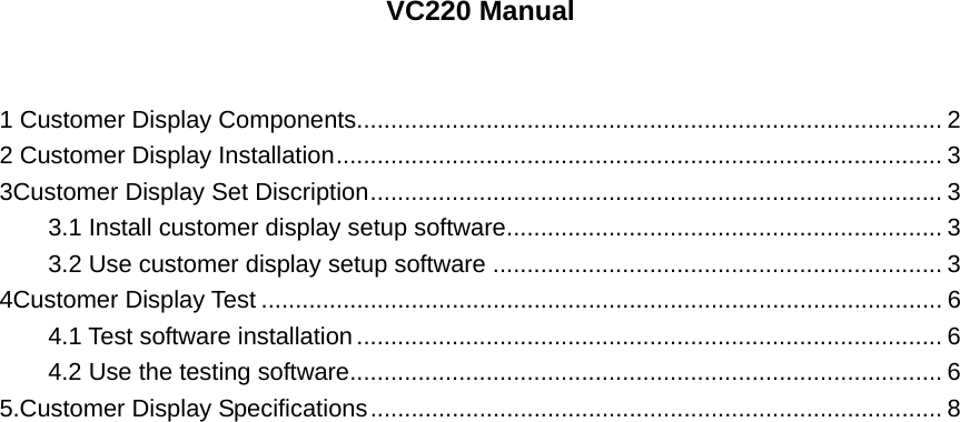  VC220 Manual   1 Customer Display Components...................................................................................... 2 2 Customer Display Installation......................................................................................... 3 3Customer Display Set Discription.................................................................................... 3 3.1 Install customer display setup software................................................................ 3 3.2 Use customer display setup software .................................................................. 3 4Customer Display Test .................................................................................................... 6 4.1 Test software installation...................................................................................... 6 4.2 Use the testing software....................................................................................... 6 5.Customer Display Specifications.................................................................................... 8                            