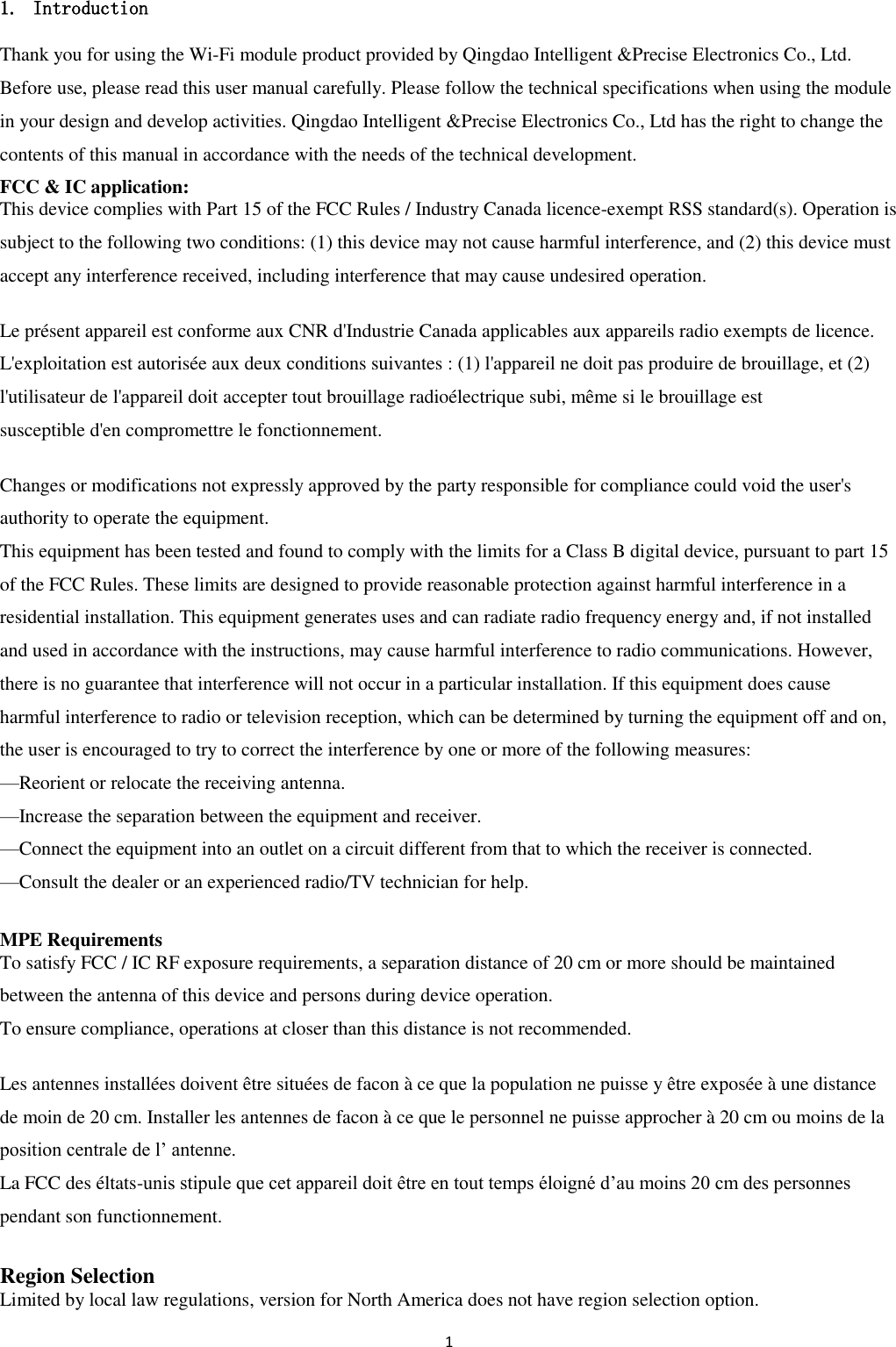 1  1. Introduction Thank you for using the Wi-Fi module product provided by Qingdao Intelligent &amp;Precise Electronics Co., Ltd. Before use, please read this user manual carefully. Please follow the technical specifications when using the module in your design and develop activities. Qingdao Intelligent &amp;Precise Electronics Co., Ltd has the right to change the contents of this manual in accordance with the needs of the technical development. FCC &amp; IC application:   This device complies with Part 15 of the FCC Rules / Industry Canada licence-exempt RSS standard(s). Operation is subject to the following two conditions: (1) this device may not cause harmful interference, and (2) this device must accept any interference received, including interference that may cause undesired operation.  Le présent appareil est conforme aux CNR d&apos;Industrie Canada applicables aux appareils radio exempts de licence. L&apos;exploitation est autorisée aux deux conditions suivantes : (1) l&apos;appareil ne doit pas produire de brouillage, et (2) l&apos;utilisateur de l&apos;appareil doit accepter tout brouillage radioélectrique subi, même si le brouillage est   susceptible d&apos;en compromettre le fonctionnement.  Changes or modifications not expressly approved by the party responsible for compliance could void the user&apos;s authority to operate the equipment. This equipment has been tested and found to comply with the limits for a Class B digital device, pursuant to part 15 of the FCC Rules. These limits are designed to provide reasonable protection against harmful interference in a residential installation. This equipment generates uses and can radiate radio frequency energy and, if not installed and used in accordance with the instructions, may cause harmful interference to radio communications. However, there is no guarantee that interference will not occur in a particular installation. If this equipment does cause   harmful interference to radio or television reception, which can be determined by turning the equipment off and on, the user is encouraged to try to correct the interference by one or more of the following measures: —Reorient or relocate the receiving antenna. —Increase the separation between the equipment and receiver. —Connect the equipment into an outlet on a circuit different from that to which the receiver is connected. —Consult the dealer or an experienced radio/TV technician for help.  MPE Requirements To satisfy FCC / IC RF exposure requirements, a separation distance of 20 cm or more should be maintained between the antenna of this device and persons during device operation. To ensure compliance, operations at closer than this distance is not recommended.    Les antennes installées doivent être situées de facon à ce que la population ne puisse y être exposée à une distance de moin de 20 cm. Installer les antennes de facon à ce que le personnel ne puisse approcher à 20 cm ou moins de la position centrale de l’ antenne. La FCC des éltats-unis stipule que cet appareil doit être en tout temps éloigné d’au moins 20 cm des personnes pendant son functionnement.  Region Selection Limited by local law regulations, version for North America does not have region selection option. 