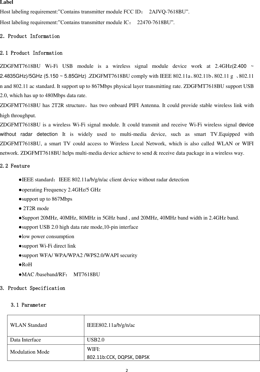 2   Label Host labeling requirement:”Contains transmitter module FCC ID：  2AJVQ-7618BU”. Host labeling requirement:”Contains transmitter module IC：  22470-7618BU”. 2．Product Information 2.1 Product Information ZDGFMT7618BU  Wi-Fi  USB  module  is  a  wireless  signal  module  device  work  at  2.4GHz(2.400  ~ 2.4835GHz)/5GHz (5.150 ~ 5.85GHz) .ZDGFMT7618BU comply with IEEE 802.11a、802.11b、802.11 g  、802.11 n and 802.11 ac standard. It support up to 867Mbps physical layer transmitting rate. ZDGFMT7618BU support USB 2.0, which has up to 480Mbps data rate. ZDGFMT7618BU has 2T2R structure，has two onboard PIFI Antenna. It could provide stable wireless link with high throughput. ZDGFMT7618BU is a wireless Wi-Fi signal module. It could transmit and receive Wi-Fi wireless signal device without  radar  detection  It  is  widely  used  to  multi-media  device,  such  as  smart  TV.Equipped  with ZDGFMT7618BU,  a  smart  TV  could  access  to  Wireless  Local  Network,  which  is  also  called  WLAN  or WIFI network. ZDGFMT7618BU helps multi-media device achieve to send &amp; receive data package in a wireless way. 2.2 Feature   ●IEEE standard：IEEE 802.11a/b/g/n/ac client device without radar detection   ●operating Frequency 2.4GHz/5 GHz   ●support up to 867Mbps   ● 2T2R mode   ●Support 20MHz, 40MHz, 80MHz in 5GHz band , and 20MHz, 40MHz band width in 2.4GHz band.     ●support USB 2.0 high data rate mode,10-pin interface   ●low power consumption   ●support Wi-Fi direct link   ●support WFA/ WPA/WPA2 /WPS2.0/WAPI security   ●RoH   ●MAC /baseband/RF：  MT7618BU 3. Product Specification 3.1 Parameter WLAN Standard IEEE802.11a/b/g/n/ac Data Interface USB2.0 Modulation Mode WIFI: 802.11b:CCK, DQPSK, DBPSK 