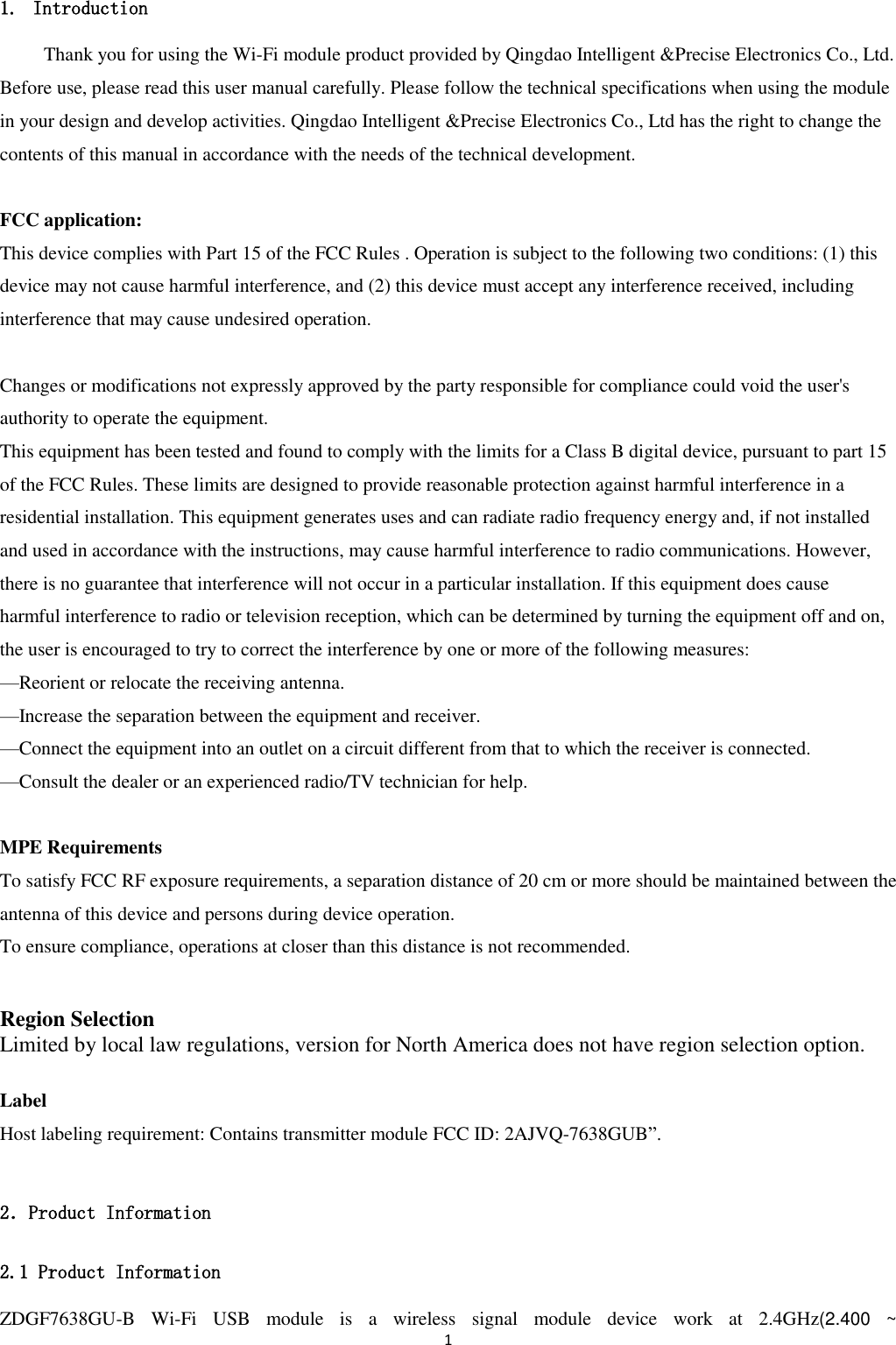 1  1. Introduction Thank you for using the Wi-Fi module product provided by Qingdao Intelligent &amp;Precise Electronics Co., Ltd. Before use, please read this user manual carefully. Please follow the technical specifications when using the module in your design and develop activities. Qingdao Intelligent &amp;Precise Electronics Co., Ltd has the right to change the contents of this manual in accordance with the needs of the technical development.  FCC application:   This device complies with Part 15 of the FCC Rules . Operation is subject to the following two conditions: (1) this device may not cause harmful interference, and (2) this device must accept any interference received, including interference that may cause undesired operation.  Changes or modifications not expressly approved by the party responsible for compliance could void the user&apos;s authority to operate the equipment. This equipment has been tested and found to comply with the limits for a Class B digital device, pursuant to part 15 of the FCC Rules. These limits are designed to provide reasonable protection against harmful interference in a residential installation. This equipment generates uses and can radiate radio frequency energy and, if not installed and used in accordance with the instructions, may cause harmful interference to radio communications. However, there is no guarantee that interference will not occur in a particular installation. If this equipment does cause   harmful interference to radio or television reception, which can be determined by turning the equipment off and on, the user is encouraged to try to correct the interference by one or more of the following measures: —Reorient or relocate the receiving antenna. —Increase the separation between the equipment and receiver. —Connect the equipment into an outlet on a circuit different from that to which the receiver is connected. —Consult the dealer or an experienced radio/TV technician for help.  MPE Requirements To satisfy FCC RF exposure requirements, a separation distance of 20 cm or more should be maintained between the antenna of this device and persons during device operation. To ensure compliance, operations at closer than this distance is not recommended.    Region Selection Limited by local law regulations, version for North America does not have region selection option.  Label Host labeling requirement: Contains transmitter module FCC ID: 2AJVQ-7638GUB”.  2．Product Information 2.1 Product Information ZDGF7638GU-B  Wi-Fi  USB  module  is  a  wireless  signal  module  device  work  at  2.4GHz(2.400  ~ 