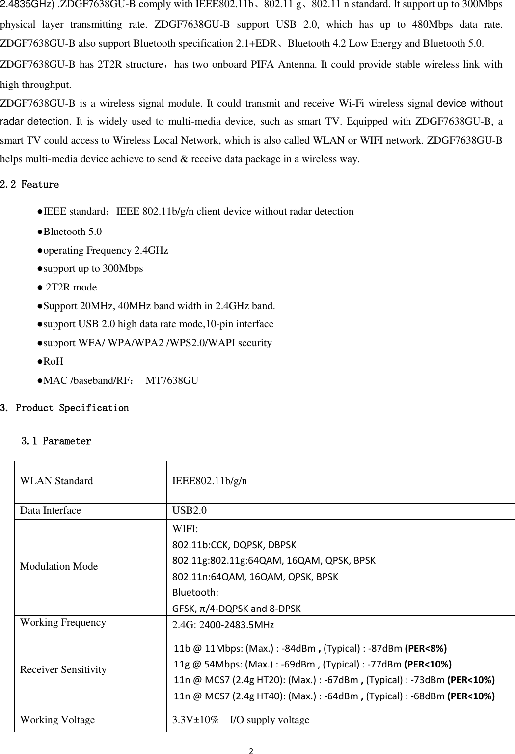 2  2.4835GHz) .ZDGF7638GU-B comply with IEEE802.11b、802.11 g、802.11 n standard. It support up to 300Mbps physical  layer  transmitting  rate.  ZDGF7638GU-B  support  USB  2.0,  which  has  up  to  480Mbps  data  rate. ZDGF7638GU-B also support Bluetooth specification 2.1+EDR、Bluetooth 4.2 Low Energy and Bluetooth 5.0.   ZDGF7638GU-B has 2T2R structure，has two onboard PIFA Antenna. It could provide stable wireless link with high throughput. ZDGF7638GU-B is a wireless signal module. It could transmit and receive Wi-Fi wireless signal device without radar detection.  It is widely used to  multi-media device,  such as smart TV. Equipped  with ZDGF7638GU-B, a smart TV could access to Wireless Local Network, which is also called WLAN or WIFI network. ZDGF7638GU-B helps multi-media device achieve to send &amp; receive data package in a wireless way. 2.2 Feature   ●IEEE standard：IEEE 802.11b/g/n client device without radar detection   ●Bluetooth 5.0   ●operating Frequency 2.4GHz   ●support up to 300Mbps   ● 2T2R mode   ●Support 20MHz, 40MHz band width in 2.4GHz band.     ●support USB 2.0 high data rate mode,10-pin interface   ●support WFA/ WPA/WPA2 /WPS2.0/WAPI security   ●RoH   ●MAC /baseband/RF：  MT7638GU 3. Product Specification 3.1 Parameter WLAN Standard IEEE802.11b/g/n Data Interface USB2.0 Modulation Mode WIFI: 802.11b:CCK, DQPSK, DBPSK 802.11g:802.11g:64QAM, 16QAM, QPSK, BPSK 802.11n:64QAM, 16QAM, QPSK, BPSK Bluetooth: GFSK, π/4-DQPSK and 8-DPSK Working Frequency 2.4G: 2400-2483.5MHz Receiver Sensitivity 11b @ 11Mbps: (Max.) : -84dBm , (Typical) : -87dBm (PER&lt;8%) 11g @ 54Mbps: (Max.) : -69dBm , (Typical) : -77dBm (PER&lt;10%) 11n @ MCS7 (2.4g HT20): (Max.) : -67dBm , (Typical) : -73dBm (PER&lt;10%) 11n @ MCS7 (2.4g HT40): (Max.) : -64dBm , (Typical) : -68dBm (PER&lt;10%) Working Voltage 3.3V±10%    I/O supply voltage 