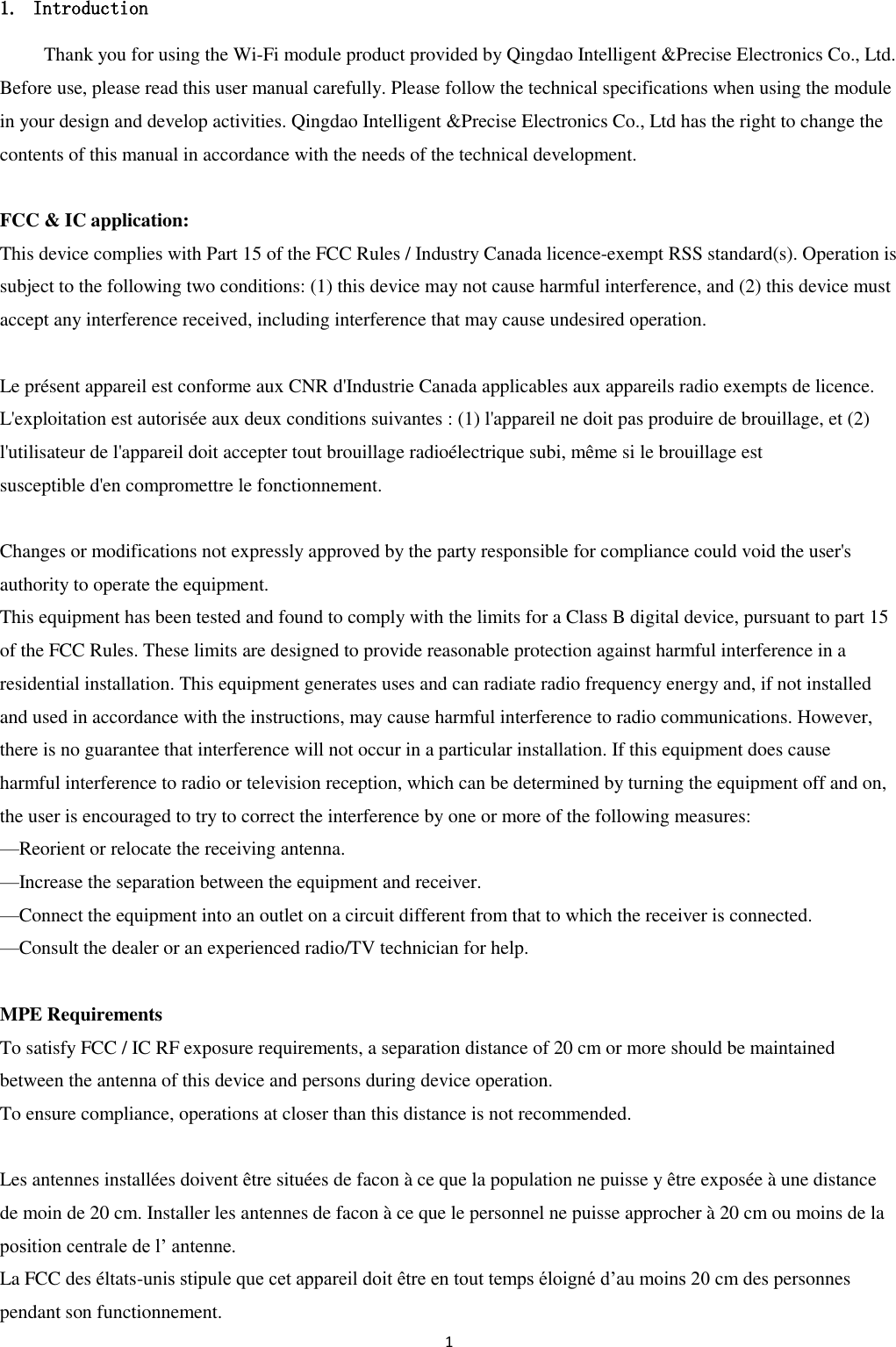1  1. Introduction Thank you for using the Wi-Fi module product provided by Qingdao Intelligent &amp;Precise Electronics Co., Ltd. Before use, please read this user manual carefully. Please follow the technical specifications when using the module in your design and develop activities. Qingdao Intelligent &amp;Precise Electronics Co., Ltd has the right to change the contents of this manual in accordance with the needs of the technical development.  FCC &amp; IC application:   This device complies with Part 15 of the FCC Rules / Industry Canada licence-exempt RSS standard(s). Operation is subject to the following two conditions: (1) this device may not cause harmful interference, and (2) this device must accept any interference received, including interference that may cause undesired operation.  Le présent appareil est conforme aux CNR d&apos;Industrie Canada applicables aux appareils radio exempts de licence. L&apos;exploitation est autorisée aux deux conditions suivantes : (1) l&apos;appareil ne doit pas produire de brouillage, et (2) l&apos;utilisateur de l&apos;appareil doit accepter tout brouillage radioélectrique subi, même si le brouillage est   susceptible d&apos;en compromettre le fonctionnement.  Changes or modifications not expressly approved by the party responsible for compliance could void the user&apos;s authority to operate the equipment. This equipment has been tested and found to comply with the limits for a Class B digital device, pursuant to part 15 of the FCC Rules. These limits are designed to provide reasonable protection against harmful interference in a residential installation. This equipment generates uses and can radiate radio frequency energy and, if not installed and used in accordance with the instructions, may cause harmful interference to radio communications. However, there is no guarantee that interference will not occur in a particular installation. If this equipment does cause   harmful interference to radio or television reception, which can be determined by turning the equipment off and on, the user is encouraged to try to correct the interference by one or more of the following measures: —Reorient or relocate the receiving antenna. —Increase the separation between the equipment and receiver. —Connect the equipment into an outlet on a circuit different from that to which the receiver is connected. —Consult the dealer or an experienced radio/TV technician for help.  MPE Requirements To satisfy FCC / IC RF exposure requirements, a separation distance of 20 cm or more should be maintained between the antenna of this device and persons during device operation. To ensure compliance, operations at closer than this distance is not recommended.    Les antennes installées doivent être situées de facon à ce que la population ne puisse y être exposée à une distance de moin de 20 cm. Installer les antennes de facon à ce que le personnel ne puisse approcher à 20 cm ou moins de la position centrale de l’ antenne. La FCC des éltats-unis stipule que cet appareil doit être en tout temps éloigné d’au moins 20 cm des personnes pendant son functionnement. 